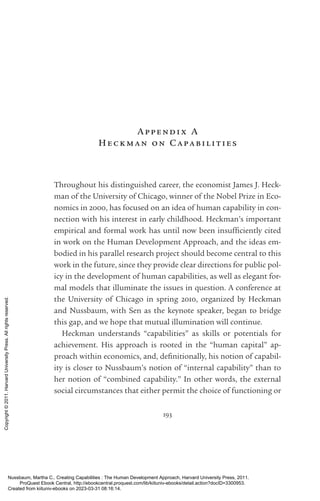 193
Appendix A
Hec kman on Capabil ities
Throughout his distinguished career, the economist James J. Heck-
man of the University of Chicago, winner of the Nobel Prize in Eco-
nomics in 2000, has focused on an idea of human capability in con-
nection with his interest in early childhood. Heckman’s im­
por­
tant
empirical and formal work has until now been in­
suf­
fi­
ciently cited
in work on the Human Development Approach, and the ideas em-
bodied in his parallel research proj­
ect should become central to this
work in the future, since they provide clear directions for public pol-
icy in the development of human capabilities, as well as elegant for-
mal models that illuminate the issues in question. A conference at
the University of Chicago in spring 2010, or­
ga­
nized by Heckman
and Nussbaum, with Sen as the keynote speaker, began to bridge
this gap, and we hope that mutual illumination will continue.
Heckman understands “capabilities” as skills or potentials for
achievement. His approach is rooted in the “human cap­
ital” ap-
proach within economics, and, defi­
ni­
tionally, his notion of capabil-
ity is closer to Nussbaum’s notion of “internal capability” than to
her notion of “combined capability.” In other words, the external
social circumstances that either permit the choice of functioning or
Nussbaum, Martha C.. Creating Capabilities : The Human Development Approach, Harvard University Press, 2011.
ProQuest Ebook Central, http://ebookcentral.proquest.com/lib/kiituniv-ebooks/detail.action?docID=3300953.
Created from kiituniv-ebooks on 2023-03-31 08:16:14.
Copyright
©
2011.
Harvard
University
Press.
All
rights
reserved.
 