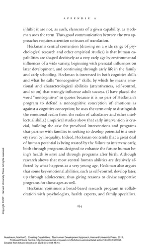 a p p e n d i x a
194
inhibit it are not, as such, elements of a given capability, as Heck-
man uses the term. Thus good communication between the two ap-
proaches requires attention to issues of translation.
Heckman’s central contention (drawing on a wide range of psy-
chological research and other empirical studies) is that human ca-
pabilities are shaped decisively at a very early age by environmental
in­
flu­
ences of a wide va­
ri­
ety, beginning with prenatal in­
flu­
ences on
later development, and continuing through early life in the family
and early schooling. Heckman is interested in both cognitive skills
and what he calls “noncognitive” skills, by which he means emo-
tional and characterological abilities (attentiveness, self-­
control,
and so on) that strongly in­
flu­
ence adult success. (I have placed the
word “noncognitive” in quotes because it is no part of Heckman’s
program to defend a noncognitive conception of emotions as
against a cognitive conception; he uses the term only to distinguish
the emotional realm from the realm of calculative and other intel-
lectual skills.) Empirical studies show that early intervention is cru-
cial, building the case for preschool interventions and programs
that partner with families in seeking to develop potential in a soci-
ety riven by inequality. Indeed, Heckman contends that a great deal
of human potential is being wasted by the failure to intervene early,
both through programs designed to enhance the future human be-
ing’s health in utero and through programs after birth. Although
research shows that most central human abilities are decisively af-
fected by what happens at a very young age, Heckman also argues
that some key emotional abilities, such as self-­
control, develop later,
up through adolescence, thus giving reasons to devise supportive
programs for those ages as well.
Heckman continues a broad-­
based research program in collab­
oration with psychologists, health experts, and family specialists.
Nussbaum, Martha C.. Creating Capabilities : The Human Development Approach, Harvard University Press, 2011.
ProQuest Ebook Central, http://ebookcentral.proquest.com/lib/kiituniv-ebooks/detail.action?docID=3300953.
Created from kiituniv-ebooks on 2023-03-31 08:16:14.
Copyright
©
2011.
Harvard
University
Press.
All
rights
reserved.
 