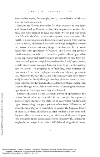 c r e a t i n g c a p a b i l i t i e s
6
Some Indian states, for example, Kerala, have effective health care
systems, but most do not.
Next, we are likely to notice the fact that a woman as intelligent
and determined as Vasanti has had few employment options be-
cause she never learned to read and write. We can put this down
to a failure in the Gujarati education system, since education, like
health, is a state matter, and literacy rates vary greatly from state to
state. In Kerala, adolescent literacy for both boys and girls is close to
100 percent, whereas nationally 75.3 percent of men are literate com-
pared with only 53.7 percent of ­
women. The factors that produce
this discrepancy are related to those that produce the sex gap in ba-
sic life expectancy and health: ­
women are thought to have fewer op-
tions in employment and politics, so from the family’s perspective,
it makes more sense to assign domestic labor to girls while sending
boys to school. The prophecy is self-­
ful­
fill­
ing, since illiteracy de-
bars ­
women from most employment and many po­
lit­
i­
cal opportuni-
ties. Moreover, the fact that a girl will soon leave her birth family
and join another family through marriage gives her parents a lesser
stake in her future. Kerala has addressed these prob­
lems better than
Gujarat, though Kerala has a poor record of creating employment
opportunities for people once they are educated.
Because education is such a crucial avenue of opportunity, the
Indian Constitution was amended in 2002 to give both primary
and secondary education the sta­
tus of an enforceable fundamental
right. Recognizing that poor parents often keep children out of
school because they need their labor to survive, the Supreme Court
of India has ordered all schools to offer children a nutritious mid-
day meal that contains at least 350 calories and 18 grams of pro-
tein, thus giving poor parents an economic incentive that often out-
weighs the lost wages from their child’s labor during school hours.
Nussbaum, Martha C.. Creating Capabilities : The Human Development Approach, Harvard University Press, 2011.
ProQuest Ebook Central, http://ebookcentral.proquest.com/lib/kiituniv-ebooks/detail.action?docID=3300953.
Created from kiituniv-ebooks on 2023-03-31 08:16:14.
Copyright
©
2011.
Harvard
University
Press.
All
rights
reserved.
 
