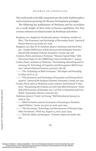 h e c k m a n o n c a p a b i l i t i e s
195
This work needs to be fully integrated into the work of philosophers
and economists pursuing the Human Development paradigm.
The following key publications of Heckman and his co-­
authors
are a small sample of their work on human capabilities, but they
contain references to related studies by Heckman and others:
Borghans, Lex, Angela Lee Duckworth, James J. Heckman, and Bas ter
Weel. “The Economics and Psychology of Personality Traits.” Journal of
Human Resources 43 (2006): 972–1058.
Borghans, Lex, Bart H. H. Golsteyn, James J. Heckman, and Huub Mei-
jers. “Gender Differences in Risk Aversion and Ambiguity Aversion.”
Journal of the European Economic Association 7 (2009): 649–658.
Carneiro, Pedro, and James J. Heckman. “Human Capital Policy.” IZA
Discussion Paper no. 821, SSRN http://ssrn.com/abstract = 434544.
Cunha, Flavio, and James J. Heckman. “Formulating, Identifying and Es-
timating the Technology of Cognitive and Noncognitive Skill Forma-
tion.” Journal of Human Resources 43 (2006): 738–782.
———. “The Technology of Skill Formation.” AEA Papers and Proceedings
97 (May 2007): 31–47.
———. “The Economics and Psychology of Inequality and Human Devel-
opment.” Journal of the European Economics Association 7 (2009): 320–364.
Cunha, Flavio, James J. Heckman, Lance Lochner, and Dimitriy V. Mas-
terov. “Interpreting the Evidence on Life Cycle Skill Formation.” Hand-
book of the Economics of Education, vol. 1, ed. Eric A. Hanushek and Finis
Welch. Amsterdam: Elsevier, 2006, 697–812.
Heckman, James J. “Catch ’em Young.” Wall Street Journal, January 10,
2006, p. A14.
———. “Skill Formation and the Economics of Investing in Disadvan-
taged Children.” Science 312, June 30, 2006, 1900–1902.
———. “The Economics, Technology, and Neuroscience of Human Capa-
bility Formation.” PNAS 104, August 14, 2007, 13250–13255.
———. “Schools, Skills, and Synapses.” Economic Inquiry 46 (2008): 289–
324.
Nussbaum, Martha C.. Creating Capabilities : The Human Development Approach, Harvard University Press, 2011.
ProQuest Ebook Central, http://ebookcentral.proquest.com/lib/kiituniv-ebooks/detail.action?docID=3300953.
Created from kiituniv-ebooks on 2023-03-31 08:16:14.
Copyright
©
2011.
Harvard
University
Press.
All
rights
reserved.
 