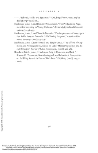 a p p e n d i x a
196
———. “Schools, Skills, and Synapses.” VOX, http://www.voxeu.org/in-
dex/php?q=node/1564.
Heckman, James J., and Dimitriy V. Masterov. “The Productivity Argu-
ment for Investing in Young Children.” Review of Agricultural Economics
29 (2007): 446–493.
Heckman, James J., and Yona Rubinstein. “The Importance of Noncogni-
tive Skills: Lessons from the GED Testing Program.” American Eco-
nomic Review 91 (2001): 145–149.
Heckman, James J., Jora Stixrud, and Sergio Urzua. “The Effects of Cog-
nitive and Noncognitive Abilities on Labor Market Out­
comes and So-
cial Behavior.” Journal of Labor Economics 24 (2006): 411–482.
Knudsen, Eric I., James J. Heckman, Judy L. Cameron, and Jack P.
Shonkoff. “Economic, Neurobiological, and Behavioral Perspectives
on Building America’s Future Workforce.” PNAS 103 (2006): 10155–
10162.
Nussbaum, Martha C.. Creating Capabilities : The Human Development Approach, Harvard University Press, 2011.
ProQuest Ebook Central, http://ebookcentral.proquest.com/lib/kiituniv-ebooks/detail.action?docID=3300953.
Created from kiituniv-ebooks on 2023-03-31 08:16:14.
Copyright
©
2011.
Harvard
University
Press.
All
rights
reserved.
 