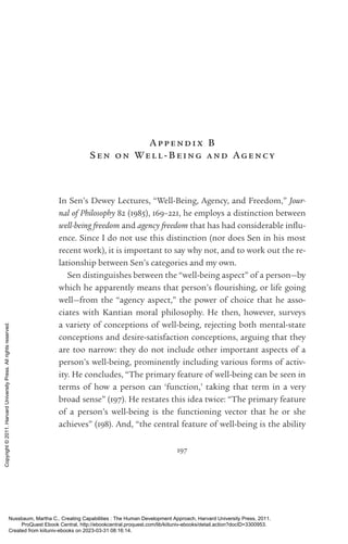 197
Appendix B
Sen on Well-­
Being and Agency
In Sen’s Dewey Lectures, “Well-­
Being, Agency, and Freedom,” Jour-
nal of Philosophy 82 (1985), 169–221, he employs a distinction between
well-­
being freedom and agency freedom that has had considerable in­
flu­
ence. Since I do not use this distinction (nor does Sen in his most
recent work), it is im­
por­
tant to say why not, and to work out the re-
lationship between Sen’s categories and my own.
Sen distinguishes between the “well-­
being aspect” of a person—by
which he apparently means that person’s flour­
ishing, or life going
well—from the “agency aspect,” the power of choice that he asso­
ciates with Kantian moral philosophy. He then, however, surveys
a va­
ri­
ety of conceptions of well-­
being, rejecting both mental-­
state
conceptions and desire-­
satisfaction conceptions, arguing that they
are too narrow: they do not include other im­
por­
tant aspects of a
person’s well-­
being, prominently including various forms of activ-
ity. He concludes, “The primary feature of well-­
being can be seen in
terms of how a person can ‘function,’ taking that term in a very
broad sense” (197). He restates this idea twice: “The primary feature
of a person’s well-­
being is the functioning vector that he or she
achieves” (198). And, “the central feature of well-­
being is the ability
Nussbaum, Martha C.. Creating Capabilities : The Human Development Approach, Harvard University Press, 2011.
ProQuest Ebook Central, http://ebookcentral.proquest.com/lib/kiituniv-ebooks/detail.action?docID=3300953.
Created from kiituniv-ebooks on 2023-03-31 08:16:14.
Copyright
©
2011.
Harvard
University
Press.
All
rights
reserved.
 