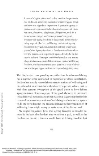 s e n o n w e l l - ­
b e i n g a n d a g e n c y
199
A person’s “agency freedom” refers to what the person is
free to do and achieve in pursuit of whatever goals or val-
ues he or she regards as im­
por­
tant. A person’s agency as-
pect cannot be understood without taking note of his or
her aims, objectives, allegiances, obligations, and—in a
broad sense—the person’s conception of the good.
Whereas well-­
being freedom is freedom to achieve some-
thing in particular, viz., well-­
being, the idea of agency
freedom is more general, since it is not tied to any one
type of aim. Agency freedom is freedom to achieve what-
ever the person, as a responsible agent, decides he or she
should achieve. That open conditionality makes the nature
of agency freedom quite different from that of well-­
being
freedom, which concentrates on a particular type of objec-
tive and judges opportunities correspondingly. (203–204)
This distinction is not puzzling to a utilitarian, for whom well-­
being
has a narrow sense connected to happiness or desire satisfaction.
But Sen has already rejected those narrow notions of well-­
being and
has de­
fined it in accordance with whatever a person values, that is,
with that person’s conception of the good. Since he here de­
fines
agency in terms of a conception of the good, the need to introduce
this additional notion is altogether puzzling, suggesting that he has
retreated to a narrower notion of well-­
being and now needs agency
to do the work done (in the previous lecture) by the broad notion of
well-­
being. How might we try to make sense of the distinction?
We might conjecture, first, that agency freedom is broader be-
cause it includes the freedom not to pursue a goal, as well as the
freedom to pursue it (so one could have well-­
being freedom but
Nussbaum, Martha C.. Creating Capabilities : The Human Development Approach, Harvard University Press, 2011.
ProQuest Ebook Central, http://ebookcentral.proquest.com/lib/kiituniv-ebooks/detail.action?docID=3300953.
Created from kiituniv-ebooks on 2023-03-31 08:16:14.
Copyright
©
2011.
Harvard
University
Press.
All
rights
reserved.
 