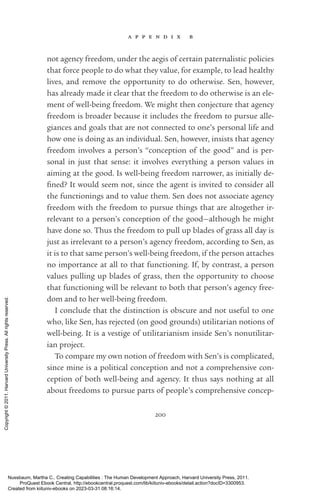 a p p e n d i x b
200
not agency freedom, under the aegis of certain paternalistic policies
that force people to do what they value, for example, to lead healthy
lives, and remove the opportunity to do otherwise. Sen, however,
has already made it clear that the freedom to do otherwise is an ele-
ment of well-­
being freedom. We might then conjecture that agency
freedom is broader because it includes the freedom to pursue alle-
giances and goals that are not connected to one’s personal life and
how one is doing as an individual. Sen, however, insists that agency
freedom involves a person’s “conception of the good” and is per-
sonal in just that sense: it involves ev­
ery­
thing a person values in
aiming at the good. Is well-­
being freedom narrower, as initially de­
fined? It would seem not, since the agent is invited to consider all
the functionings and to value them. Sen does not associate agency
freedom with the freedom to pursue things that are altogether ir-
relevant to a person’s conception of the good—although he might
have done so. Thus the freedom to pull up blades of grass all day is
just as irrelevant to a person’s agency freedom, according to Sen, as
it is to that same person’s well-­
being freedom, if the person attaches
no importance at all to that functioning. If, by contrast, a person
values pulling up blades of grass, then the opportunity to choose
that functioning will be relevant to both that person’s agency free-
dom and to her well-­
being freedom.
I conclude that the distinction is obscure and not useful to one
who, like Sen, has rejected (on good grounds) utilitarian notions of
well-­
being. It is a vestige of utilitarianism inside Sen’s nonutilitar-
ian proj­
ect.
To compare my own notion of freedom with Sen’s is com­
pli­
cated,
since mine is a po­
lit­
i­
cal conception and not a comprehensive con-
ception of both well-­
being and agency. It thus says nothing at all
about freedoms to pursue parts of people’s comprehensive concep-
Nussbaum, Martha C.. Creating Capabilities : The Human Development Approach, Harvard University Press, 2011.
ProQuest Ebook Central, http://ebookcentral.proquest.com/lib/kiituniv-ebooks/detail.action?docID=3300953.
Created from kiituniv-ebooks on 2023-03-31 08:16:14.
Copyright
©
2011.
Harvard
University
Press.
All
rights
reserved.
 