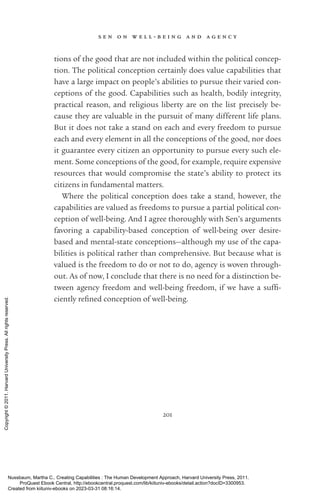 s e n o n w e l l - ­
b e i n g a n d a g e n c y
201
tions of the good that are not included within the po­
lit­
i­
cal concep-
tion. The po­
lit­
i­
cal conception certainly does value capabilities that
have a large impact on people’s abilities to pursue their varied con-
ceptions of the good. Capabilities such as health, bodily integrity,
practical reason, and religious liberty are on the list precisely be-
cause they are valuable in the pursuit of many different life plans.
But it does not take a stand on each and ev­
ery freedom to pursue
each and ev­
ery element in all the conceptions of the good, nor does
it guarantee ev­
ery citizen an opportunity to pursue ev­
ery such ele-
ment. Some conceptions of the good, for example, require expensive
resources that would compromise the state’s ability to protect its
citizens in fundamental matters.
Where the po­
lit­
i­
cal conception does take a stand, however, the
capabilities are valued as freedoms to pursue a partial po­
lit­
i­
cal con-
ception of well-­
being. And I agree thoroughly with Sen’s arguments
favoring a capability-­
based conception of well-­
being over desire-­
based and mental-­
state conceptions—although my use of the capa-
bilities is po­
lit­
i­
cal rather than comprehensive. But because what is
valued is the freedom to do or not to do, agency is woven through-
out. As of now, I conclude that there is no need for a distinction be-
tween agency freedom and well-­
being freedom, if we have a suf­
fi­
ciently re­
fined conception of well-­
being.
Nussbaum, Martha C.. Creating Capabilities : The Human Development Approach, Harvard University Press, 2011.
ProQuest Ebook Central, http://ebookcentral.proquest.com/lib/kiituniv-ebooks/detail.action?docID=3300953.
Created from kiituniv-ebooks on 2023-03-31 08:16:14.
Copyright
©
2011.
Harvard
University
Press.
All
rights
reserved.
 