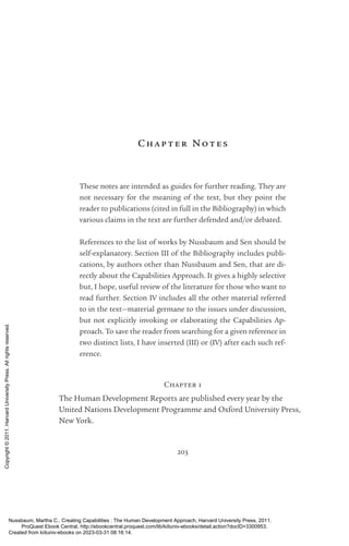 203
Chap t er No t es
These notes are intended as guides for further reading. They are
not necessary for the meaning of the text, but they point the
reader to publications (cited in full in the Bibliography) in which
various claims in the text are further defended and/or debated.
References to the list of works by Nussbaum and Sen should be
self-­
explanatory. Section III of the Bibliography includes publi-
cations, by authors other than Nussbaum and Sen, that are di-
rectly about the Capabilities Approach. It gives a highly selective
but, I hope, useful review of the literature for those who want to
read further. Section IV includes all the other material referred
to in the text—material germane to the issues under discussion,
but not explicitly invoking or elaborating the Capabilities Ap-
proach. To save the reader from searching for a given reference in
two distinct lists, I have inserted (III) or (IV) after each such ref-
erence.
Chapter 1
The Human Development Reports are published ev­
ery year by the
United Nations Development Programme and Oxford University Press,
New York.
Nussbaum, Martha C.. Creating Capabilities : The Human Development Approach, Harvard University Press, 2011.
ProQuest Ebook Central, http://ebookcentral.proquest.com/lib/kiituniv-ebooks/detail.action?docID=3300953.
Created from kiituniv-ebooks on 2023-03-31 08:16:14.
Copyright
©
2011.
Harvard
University
Press.
All
rights
reserved.
 