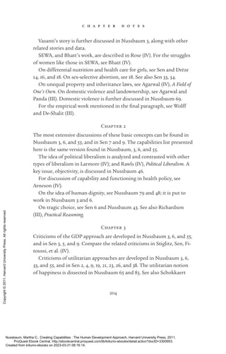 204
c h a p t e r n o t e s
Vasanti’s story is further discussed in Nussbaum 3, along with other
related stories and data.
SEWA, and Bhatt’s work, are described in Rose (IV). For the struggles
of ­
women like those in SEWA, see Bhatt (IV).
On differential nutrition and health care for girls, see Sen and Drèze
14, 16, and 18. On sex-­
selective abortion, see 18. See also Sen 33, 34.
On unequal property and inheritance laws, see Agarwal (IV), A Field of
One’s Own. On domestic violence and landownership, see Agarwal and
Panda (III). Domestic violence is further discussed in Nussbaum 69.
For the empirical work mentioned in the final paragraph, see Wolff
and De-­
Shalit (III).
Chapter 2
The most extensive discussions of these basic concepts can be found in
Nussbaum 3, 6, and 55, and in Sen 7 and 9. The capabilities list presented
here is the same version found in Nussbaum, 3, 6, and 55.
The idea of po­
lit­
i­
cal liberalism is analyzed and contrasted with other
types of liberalism in Larmore (IV); and Rawls (IV), Political Liberalism. A
key issue, objectivity, is discussed in Nussbaum 46.
For discussion of capability and functioning in health policy, see
Arneson (IV).
On the idea of human dignity, see Nussbaum 79 and 48; it is put to
work in Nussbaum 3 and 6.
On tragic choice, see Sen 6 and Nussbaum 43. See also Richardson
(III), Practical Reasoning.
Chapter 3
Criticisms of the GDP approach are developed in Nussbaum 3, 6, and 55,
and in Sen 3, 5, and 9. Compare the related criticisms in Stiglitz, Sen, Fi-
toussi, et al. (IV).
Criticisms of utilitarian approaches are developed in Nussbaum 3, 6,
33, and 55, and in Sen 2, 4, 9, 19, 21, 23, 26, and 38. The utilitarian notion
of happiness is dissected in Nussbaum 65 and 83. See also Schokkaert
Nussbaum, Martha C.. Creating Capabilities : The Human Development Approach, Harvard University Press, 2011.
ProQuest Ebook Central, http://ebookcentral.proquest.com/lib/kiituniv-ebooks/detail.action?docID=3300953.
Created from kiituniv-ebooks on 2023-03-31 08:16:14.
Copyright
©
2011.
Harvard
University
Press.
All
rights
reserved.
 