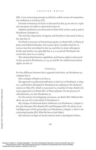 205
c h a p t e r n o t e s
(III). A very interesting attempt to defend a subtle version of comprehen-
sive welfarism is in Posner (IV).
Internal consistency of choice is discussed in Sen 35; see also 20. A plu-
ral conception of utility is advocated in Sen 26.
Adaptive preferences are discussed in Elster (IV); in Sen 3 and 4; and in
Nussbaum 3 (chapter 2).
The intrinsic importance of agency and freedom is discussed in Sen 9,
See also Sen 27.
For Rawls’s accounts of the primary goods, see Rawls (IV), A Theory of
Justice and Political Liberalism. Sen’s point about variable needs for re-
sources was first articulated in Sen 24, and then in many subsequent
books and articles: see especially Sen 3, 4, 7, 9, and 38. Nussbaum dis-
cusses this issue in 3, 6, and 55.
The relationship between capabilities and human rights is discussed
in Sen 49 and in Nussbaum 3, 6, 34, 55, and 86. For related issues about
rights, see Sen 27.
Chapter 4
For the difference between Sen’s approach and mine, see Nussbaum 55;
compare Sen 9.
Sen’s critique of Rawls is in Sen 13.
My approach to po­
lit­
i­
cal jus­
tifi­
ca­
tion is laid out in Nussbaum 3, chap-
ter 2, and further developed in Nussbaum 63, replying to the character-
ization in Okin (IV), which is inaccurate in a number of ways. Rawls’s fa-
mous approach is in Rawls (IV), A Theory of Justice. On the pro­
cess of
self-­
education, see also Nussbaum 35.
For the notion of overlapping consensus, see Rawls (IV), Political Liber-
alism; my use of it is described in Nussbaum 6.
My critique of informed-­
desire welfarism is in Nussbaum 3, chapter 2.
See also Harsanyi (IV); Brandt (IV); and Hampton (IV). On desire as an
intelligent part of the personality, see Nussbaum 3, chapter 2. (Here I am
criticizing Scanlon [IV], What We Owe to Each Other.)
My extensive critique of social contract views is developed in Nuss-
Nussbaum, Martha C.. Creating Capabilities : The Human Development Approach, Harvard University Press, 2011.
ProQuest Ebook Central, http://ebookcentral.proquest.com/lib/kiituniv-ebooks/detail.action?docID=3300953.
Created from kiituniv-ebooks on 2023-03-31 08:16:14.
Copyright
©
2011.
Harvard
University
Press.
All
rights
reserved.
 