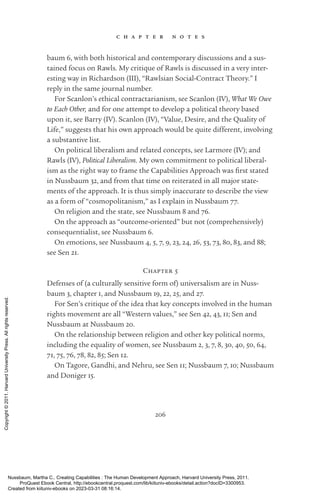206
c h a p t e r n o t e s
baum 6, with both historical and contemporary discussions and a sus-
tained focus on Rawls. My critique of Rawls is discussed in a very inter-
esting way in Richardson (III), “Rawlsian Social-­
Contract Theory.” I
reply in the same journal number.
For Scanlon’s ethical contractarianism, see Scanlon (IV), What We Owe
to Each Other, and for one attempt to develop a po­
lit­
i­
cal theory based
upon it, see Barry (IV). Scanlon (IV), “Value, Desire, and the Quality of
Life,” suggests that his own approach would be quite different, involving
a substantive list.
On po­
lit­
i­
cal liberalism and related concepts, see Larmore (IV); and
Rawls (IV), Political Liberalism. My own commitment to po­
lit­
i­
cal liberal-
ism as the right way to frame the Capabilities Approach was first stated
in Nussbaum 32, and from that time on reiterated in all major state-
ments of the approach. It is thus simply inaccurate to describe the view
as a form of “cosmopolitanism,” as I explain in Nussbaum 77.
On religion and the state, see Nussbaum 8 and 76.
On the approach as “outcome-­
oriented” but not (comprehensively)
consequentialist, see Nussbaum 6.
On emotions, see Nussbaum 4, 5, 7, 9, 23, 24, 26, 53, 73, 80, 83, and 88;
see Sen 21.
Chapter 5
Defenses of (a culturally sensitive form of) universalism are in Nuss-
baum 3, chapter 1, and Nussbaum 19, 22, 25, and 27.
For Sen’s critique of the idea that key concepts involved in the human
rights movement are all “Western values,” see Sen 42, 43, 11; Sen and
Nussbaum at Nussbaum 20.
On the relationship between religion and other key po­
lit­
i­
cal norms,
including the equality of ­
women, see Nussbaum 2, 3, 7, 8, 30, 40, 50, 64,
71, 75, 76, 78, 82, 85; Sen 12.
On Tagore, Gandhi, and Nehru, see Sen 11; Nussbaum 7, 10; Nussbaum
and Doniger 15.
Nussbaum, Martha C.. Creating Capabilities : The Human Development Approach, Harvard University Press, 2011.
ProQuest Ebook Central, http://ebookcentral.proquest.com/lib/kiituniv-ebooks/detail.action?docID=3300953.
Created from kiituniv-ebooks on 2023-03-31 08:16:14.
Copyright
©
2011.
Harvard
University
Press.
All
rights
reserved.
 