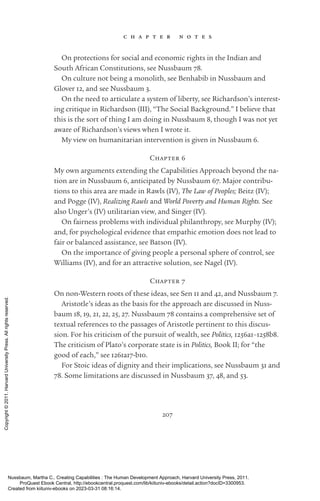 207
c h a p t e r n o t e s
On protections for social and economic rights in the Indian and
South African Constitutions, see Nussbaum 78.
On culture not being a monolith, see Benhabib in Nussbaum and
Glover 12, and see Nussbaum 3.
On the need to articulate a system of liberty, see Richardson’s interest-
ing critique in Richardson (III), “The Social Background.” I believe that
this is the sort of thing I am doing in Nussbaum 8, though I was not yet
aware of Richardson’s views when I wrote it.
My view on humanitarian intervention is given in Nussbaum 6.
Chapter 6
My own arguments extending the Capabilities Approach beyond the na-
tion are in Nussbaum 6, anticipated by Nussbaum 67. Major contribu-
tions to this area are made in Rawls (IV), The Law of Peoples; Beitz (IV);
and Pogge (IV), Realizing Rawls and World Poverty and Human Rights. See
also Unger’s (IV) utilitarian view, and Singer (IV).
On fairness prob­
lems with individual philanthropy, see Murphy (IV);
and, for psychological evidence that empathic emotion does not lead to
fair or balanced assistance, see Batson (IV).
On the importance of giving people a personal sphere of control, see
Williams (IV), and for an attractive solution, see Nagel (IV).
Chapter 7
On non-­
Western roots of these ideas, see Sen 11 and 42, and Nussbaum 7.
Ar­
is­
totle’s ideas as the basis for the approach are discussed in Nuss-
baum 18, 19, 21, 22, 25, 27. Nussbaum 78 contains a comprehensive set of
textual references to the passages of Ar­
is­
totle pertinent to this discus-
sion. For his criticism of the pursuit of wealth, see Politics, 1256a1–1258b8.
The criticism of Plato’s corporate state is in Politics, Book II; for “the
good of each,” see 1261a17-­
b10.
For Stoic ideas of dignity and their implications, see Nussbaum 31 and
78. Some limitations are discussed in Nussbaum 37, 48, and 53.
Nussbaum, Martha C.. Creating Capabilities : The Human Development Approach, Harvard University Press, 2011.
ProQuest Ebook Central, http://ebookcentral.proquest.com/lib/kiituniv-ebooks/detail.action?docID=3300953.
Created from kiituniv-ebooks on 2023-03-31 08:16:14.
Copyright
©
2011.
Harvard
University
Press.
All
rights
reserved.
 