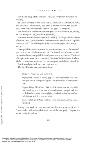 209
c h a p t e r n o t e s
For the find­
ings of the Pratichi Trust, see The Pratichi Education Re-
port (IV).
The cases referred to are, from India: Mohini Jain v. State of Karnataka,
AIR 1992 1858; Unnikrishnan J. P. v. State of Andhra Pradesh, AIR 1993 SC
2178. From the United States: Plyler v. Doe, 457 U.S. 202 (1982).
For Nussbaum’s views on animal rights, see Nussbaum 6, 88, and 89,
and see Korsgaard (IV); Bendik-­
Keymer (III).
For environmental quality see Holland (III), “Ecology and the Limits
of Justice,” and “Justice and the Environment in Nussbaum’s ‘Capabili-
ties Approach’”; Bendik-­
Keymer (III). For Sen on population, see 39
and 41.
On capabilities and constitutions, see Nussbaum 78; on the task of
government, see Nussbaum 6 and 78. For Sen’s denial of a conceptual
connection between capabilities and government, see Sen 49. The issue
of religious free exercise is extensively discussed in Nussbaum 8, where
all the court cases mentioned here are analyzed, and also in 76 and 78.
For Sen and public debate, see 11, 12, and 13.
The Free Exercise cases mentioned are:
Sherbert v. Verner, 374 U.S. 398 (1963)
Employment Division v. Smith, 494 U.S. 872 (1990) (the case that
brought about a large change in the framework of interpreta-
tion)
People v. Philips, N.Y. Court of General Sessions, June 14, 1813 (this
case, involving the priest and the confessional, was privately re-
corded and reprinted in the religion casebook edited by McCon-
nell, Garvey, and Berg, pp. 103–109)
Swann v. Pack, 527 S.W. 2d 99 (Tenn. 1974) (the case involving snake
handling)
For my prior work on emotions, see Nussbaum 4, 5, 23, 24, 26, and 32.
For work that will ultimately form a part of the new proj­
ect in prog­
ress,
see 53, 75, 80, 85, and 90.
Nussbaum, Martha C.. Creating Capabilities : The Human Development Approach, Harvard University Press, 2011.
ProQuest Ebook Central, http://ebookcentral.proquest.com/lib/kiituniv-ebooks/detail.action?docID=3300953.
Created from kiituniv-ebooks on 2023-03-31 08:16:14.
Copyright
©
2011.
Harvard
University
Press.
All
rights
reserved.
 