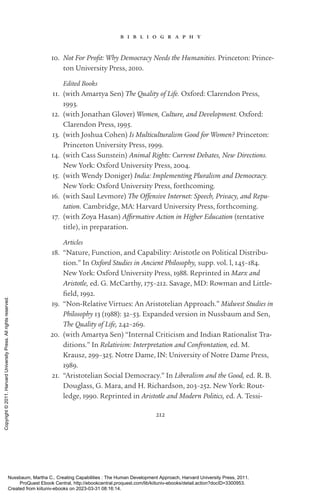 212
b i b l i o g r a p h y
10. Not For Profit: Why Democracy Needs the Humanities. Prince­
ton: Prince­
ton University Press, 2010.
Edited Books
11. (with Amartya Sen) The Quality of Life. Oxford: Clarendon Press,
1993.
12. (with Jonathan Glover) Women, Culture, and Development. Oxford:
Clarendon Press, 1995.
13. (with Joshua Cohen) Is Multiculturalism Good for Women? Prince­
ton:
Prince­
ton University Press, 1999.
14. (with Cass Sunstein) Animal Rights: Current Debates, New Directions.
New York: Oxford University Press, 2004.
15. (with Wendy Doniger) India: Implementing Pluralism and Democracy.
New York: Oxford University Press, forthcoming.
16. (with Saul Levmore) The Offensive Inter­
net: Speech, Privacy, and Repu-
tation. Cambridge, MA: Harvard University Press, forthcoming.
17. (with Zoya Hasan) Affirmative Action in Higher Education (tentative
­
title), in preparation.
Articles
18. “Nature, Function, and Capability: Ar­
is­
totle on Political Distribu-
tion.” In Oxford Studies in Ancient Philosophy, supp. vol. l, 145–184.
New York: Oxford University Press, 1988. Reprinted in Marx and
­
Ar­
is­
totle, ed. G. Mc­
Carthy, 175–212. Savage, MD: Rowman and Little-
field, 1992.
19. “Non-­
Relative Virtues: An Aristotelian Approach.” Midwest Studies in
Philosophy 13 (1988): 32–53. Expanded version in Nussbaum and Sen,
The Quality of Life, 242–269.
20. (with Amartya Sen) “Internal Criticism and Indian Rationalist Tra-
ditions.” In Relativism: Interpretation and Confrontation, ed. M.
Krausz, 299–325. Notre Dame, IN: University of Notre Dame Press,
1989.
21. “Aristotelian Social Democracy.” In Liberalism and the Good, ed. R. B.
Douglass, G. Mara, and H. Richardson, 203–252. New York: Rout-
ledge, 1990. Reprinted in Ar­
is­
totle and Modern Politics, ed. A. Tessi-
Nussbaum, Martha C.. Creating Capabilities : The Human Development Approach, Harvard University Press, 2011.
ProQuest Ebook Central, http://ebookcentral.proquest.com/lib/kiituniv-ebooks/detail.action?docID=3300953.
Created from kiituniv-ebooks on 2023-03-31 08:16:14.
Copyright
©
2011.
Harvard
University
Press.
All
rights
reserved.
 