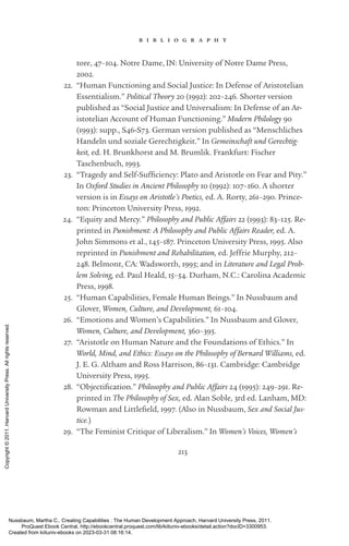 213
b i b l i o g r a p h y
tore, 47–104. Notre Dame, IN: University of Notre Dame Press,
2002.
22. “Human Functioning and Social Justice: In Defense of Aristotelian
Essentialism.” Political Theory 20 (1992): 202–246. Shorter version
published as “Social Justice and Universalism: In Defense of an Ar-
istotelian Account of Human Functioning.” Modern Philology 90
(1993): supp., S46-­
S73. German version published as “Menschliches
Handeln und soziale Gerechtigkeit.” In Gemeinschaft und Gerechtig-
keit, ed. H. Brunkhorst and M. Brumlik. Frankfurt: Fi­
scher
Taschenbuch, 1993.
23. “Tragedy and Self-­
Sufficiency: Plato and Ar­
is­
totle on Fear and Pity.”
In Oxford Studies in Ancient Philosophy 10 (1992): 107–160. A shorter
version is in Essays on Ar­
is­
totle’s Poetics, ed. A. Rorty, 261–290. Prince­
ton: Prince­
ton University Press, 1992.
24. “Equity and Mercy.” Philosophy and Public Affairs 22 (1993): 83–125. Re-
printed in Punishment: A Philosophy and Public Affairs Reader, ed. A.
John Simmons et al., 145–187. Prince­
ton University Press, 1995. Also
reprinted in Punishment and Rehabilitation, ed. Jeffrie Murphy, 212–
248. Belmont, CA: Wadsworth, 1995; and in Literature and Legal Prob-
lem Solving, ed. Paul Heald, 15–54. Durham, N.C.: Carolina Academic
Press, 1998.
25. “Human Capabilities, Female Human Beings.” In Nussbaum and
Glover, Women, Culture, and Development, 61–104.
26. “Emotions and Women’s Capabilities.” In Nussbaum and Glover,
Women, Culture, and Development, 360–395.
27. “Ar­
is­
totle on Human Nature and the Foundations of Ethics.” In
World, Mind, and Ethics: Essays on the Philosophy of Bernard Williams, ed.
J. E. G. Altham and Ross Harrison, 86–131. Cambridge: Cambridge
University Press, 1995.
28. “Objectification.” Philosophy and Public Affairs 24 (1995): 249–291. Re-
printed in The Philosophy of Sex, ed. Alan Soble, 3rd ed. Lanham, MD:
Rowman and Littlefield, 1997. (Also in Nussbaum, Sex and Social Jus-
tice.)
29. “The Feminist Critique of Liberalism.” In Women’s Voices, Women’s
Nussbaum, Martha C.. Creating Capabilities : The Human Development Approach, Harvard University Press, 2011.
ProQuest Ebook Central, http://ebookcentral.proquest.com/lib/kiituniv-ebooks/detail.action?docID=3300953.
Created from kiituniv-ebooks on 2023-03-31 08:16:14.
Copyright
©
2011.
Harvard
University
Press.
All
rights
reserved.
 