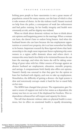 c r e a t i n g c a p a b i l i t i e s
8
bribing poor people to have vasectomies is not a great means of
population control for many reasons, not the least of which is that
it robs ­
women of choice. As for the violence itself, Vasanti received
no help from the police, a consequence of weak law enforcement
and bad police training. So her bodily integrity and health were
constantly at risk, and her dignity was violated.
When we think about domestic violence we have to think about
exit options and bargaining power in the marriage. When a woman
can leave, she ­
doesn’t have to endure being beaten. And when the
husband knows she can leave because she has employment oppor-
tunities or control over property, she is at least somewhat less likely
to be beaten. Important research by Bina Agarwal shows that land-
ownership is the single most im­
por­
tant factor explaining why some
­
women in a region suffer domestic abuse and others ­
don’t. A
woman who owns land is less likely to be victimized because she can
leave the marriage, and when she leaves she will be taking some-
thing of great value with her. Other sources of le­
ver­
age against an
abusive husband are employment, education, movable property,
and savings. A compassionate birth family also offers exit options.
Vasanti’s family was unusual in that they gave her the option to
leave her husband with dignity, and even to take up employment.
Nonetheless, the dif­
fi­
culty of getting a divorce—the legal system is
slow and notoriously corrupt—made it hard for her to stand fully
on her own.
The SEWA loan changed that picture. The or­
ga­
ni­
za­
tion gave Va­
santi a source of support not tied to her sta­
tus as a de­
pen­
dent; the
money was hers to use even if she displeased her brothers. This in­
de­
pen­
dence enhanced her self-­
respect and capacity for choice.
The toll that domestic violence takes on physical health is enor-
mous, but its effect on emotional health is equally devastating.
Nussbaum, Martha C.. Creating Capabilities : The Human Development Approach, Harvard University Press, 2011.
ProQuest Ebook Central, http://ebookcentral.proquest.com/lib/kiituniv-ebooks/detail.action?docID=3300953.
Created from kiituniv-ebooks on 2023-03-31 08:16:14.
Copyright
©
2011.
Harvard
University
Press.
All
rights
reserved.
 