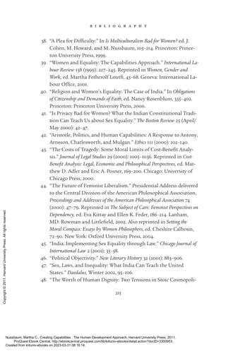215
b i b l i o g r a p h y
38. “A Plea for Difficulty.” In Is Multiculturalism Bad for Women? ed. J.
­
Cohen, M. Howard, and M. Nussbaum, 105–114. Prince­
ton: Prince­
ton University Press, 1999.
39. “Women and Equality: The Capabilities Approach.” International La-
bour Review 138 (1999): 227–245. Reprinted in Women, Gender and
Work, ed. Martha Fetherolf Loutfi, 45–68. Geneva: International La-
bour Office, 2001.
40. “Religion and Women’s Equality: The Case of India.” In Obligations
of Citizenship and Demands of Faith, ed. Nancy Rosenblum, 335–402.
Prince­
ton: Prince­
ton University Press, 2000.
41. “Is Privacy Bad for Women? What the Indian Constitutional Tradi-
tion Can Teach Us about Sex Equality.” The Boston Review 25 (April/
May 2000): 42–47.
42. “Ar­
is­
totle, Politics, and Human Capabilities: A Response to Antony,
Arneson, Charlesworth, and Mulgan.” Ethics 111 (2000): 102–140.
43. “The Costs of Tragedy: Some Moral Limits of Cost-­
Benefit Analy-
sis.” Journal of Legal Studies 29 (2000): 1005–1036. Reprinted in Cost-
­
Benefit Analysis: Legal, Economic and Philosophical Perspectives, ed. Mat-
thew D. Adler and Eric A. Posner, 169–200. Chicago: University of
Chicago Press, 2000.
44. “The Future of Feminist Liberalism.” Presidential Address delivered
to the Central Division of the American Philosophical Association,
Proceedings and Addresses of the American Philosophical Association 74
(2000): 47–79. Reprinted in The Subject of Care: Feminist Perspectives on
Dependency, ed. Eva Kittay and Ellen K. Feder, 186–214. Lanham,
MD: Rowman and Littlefield, 2002. Also reprinted in Setting the
Moral Compass: Essays by Women Philosophers, ed. Cheshire Calhoun,
72–90. New York: Oxford University Press, 2004.
45. “India: Implementing Sex Equality through Law.” Chicago Journal of
International Law 2 (2001): 35–58.
46. “Political Objectivity.” New Literary History 32 (2001): 883–906.
47. “Sex, Laws, and Inequality: What India Can Teach the United
States.” Daedalus, Winter 2002, 95–106.
48. “The Worth of Human Dignity: Two Tensions in Stoic Cosmopoli-
Nussbaum, Martha C.. Creating Capabilities : The Human Development Approach, Harvard University Press, 2011.
ProQuest Ebook Central, http://ebookcentral.proquest.com/lib/kiituniv-ebooks/detail.action?docID=3300953.
Created from kiituniv-ebooks on 2023-03-31 08:16:14.
Copyright
©
2011.
Harvard
University
Press.
All
rights
reserved.
 