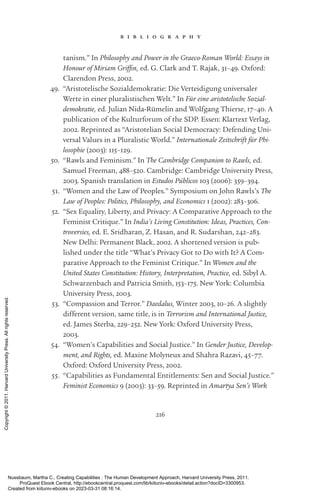 216
b i b l i o g r a p h y
tanism.” In Philosophy and Power in the Graeco-­
Roman World: Essays in
Honour of Miriam Griffin, ed. G. Clark and T. Rajak, 31–49. Oxford:
Clarendon Press, 2002.
49. “Aristotelische Sozialdemokratie: Die Verteidigung universaler
Werte in einer pluralistischen Welt.” In Für eine aristotelische Sozial-
demokratie, ed. Julian Nida-­
Rümelin and Wolfgang Thierse, 17–40. A
publication of the Kulturforum of the SDP. Essen: Klartext Verlag,
2002. Reprinted as “Aristotelian Social Democracy: Defending Uni-
versal Values in a Pluralistic World.” Internationale Zeitschrift für Phi-
losophie (2003): 115–129.
50. “Rawls and Feminism.” In The Cambridge Companion to Rawls, ed.
Samuel Freeman, 488–520. Cambridge: Cambridge University Press,
2003. Spanish translation in Estudos Públicos 103 (2006): 359–394.
51. “Women and the Law of Peoples.” Symposium on John Rawls’s The
Law of Peoples: Politics, Philosophy, and Economics 1 (2002): 283–306.
52. “Sex Equality, Liberty, and Privacy: A Comparative Approach to the
Feminist Critique.” In India’s Living Constitution: Ideas, Practices, Con-
troversies, ed. E. Sridharan, Z. Hasan, and R. Sudarshan, 242–283.
New Delhi: Permanent Black, 2002. A shortened version is pub-
lished under the title “What’s Privacy Got to Do with It? A Com-
parative Approach to the Feminist Critique.” In Women and the
United States Constitution: History, Interpretation, Practice, ed. Sibyl A.
Schwarzenbach and Patricia Smith, 153–175. New York: Columbia
University Press, 2003.
53. “Compassion and Terror.” Daedalus, Winter 2003, 10–26. A slightly
different version, same title, is in Terrorism and International Justice,
ed. James Sterba, 229–252. New York: Oxford University Press,
2003.
54. “Women’s Capabilities and Social Justice.” In Gender Justice, Develop-
ment, and Rights, ed. Maxine Molyneux and Shahra Razavi, 45–77.
Oxford: Oxford University Press, 2002.
55. “Capabilities as Fundamental Entitlements: Sen and Social Justice.”
Feminist Economics 9 (2003): 33–59. Reprinted in Amartya Sen’s Work
Nussbaum, Martha C.. Creating Capabilities : The Human Development Approach, Harvard University Press, 2011.
ProQuest Ebook Central, http://ebookcentral.proquest.com/lib/kiituniv-ebooks/detail.action?docID=3300953.
Created from kiituniv-ebooks on 2023-03-31 08:16:14.
Copyright
©
2011.
Harvard
University
Press.
All
rights
reserved.
 