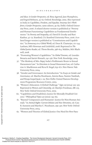 217
b i b l i o g r a p h y
and Ideas: A Gender Perspective, ed. Bina Agarwal, Jane Humphries,
and Ingrid Robeyns, 35–62. Oxford: Routledge, 2005. Also reprinted
in India in Capabilities, Freedom, and Equality: Amartya Sen’s Work
from a Gender Perspective, same editors, 39–69. Delhi: Oxford Univer-
sity Press, 2006. A related shorter version is published as “Poverty
and Human Functioning: Capabilities as Fundamental Entitle-
ments.” In Poverty and Inequality, ed. David B. Grusky and Ravi
Kanbur, 47–75. Stanford, CA: Stanford University Press, 2006. A re-
lated ­
longer version is published as “Constitutions and Capabili-
ties.” In Democracy in a Global World, ed. Deen K. Chatterjee, 111–144.
Lanham, MD: Rowman and Littlefield, 2008. Reprinted in The
Global Justice Reader, ed. Thom Brooks, 598–614. Malden, MA: Black-
well, 2008.
56. “Promoting Women’s Capabilities.” In Global Tensions, ed. Lourdes
Benaria and Savitri Bisnath, 241–256. New York: Routledge, 2004.
57. “The Modesty of Mrs. Bajaj: India’s Problematic Route to Sexual
Harassment Law.” In Directions in Sexual Harassment Law, ed. Catha-
rine A. MacKinnon and Reva B. Siegel, 633–671. New Haven: Yale
University Press, 2004.
58. “Gender and Governance: An Introduction.” In Essays on Gender and
Governance, ed. Martha Nussbaum, Amrita Basu, Yasmin Tambiah,
and Niraja Gopal Jayal, 1–19. New Delhi: United Nations Develop-
ment Programme Resource Centre, 2003.
59. “Women’s Education: A Global Challenge.” Signs 29 (2004): 325–355.
Reprinted in Women and Citizenship, ed. Marilyn Friedman, 188–213.
New York: Oxford University Press, 2005.
60. “Capabilities and Disabilities: Justice for Mentally Disabled Citi-
zens.” Philosophical Topics 30 (2002): 133–165.
61. “Beyond ‘Compassion and Humanity’: Justice for Non-­
Human Ani-
mals.” In Animal Rights: Current Debates and New Directions, ed. Cass
R. Sunstein and Martha C. Nussbaum, 299–320. New York: Oxford
University Press, 2004.
62. “Women and Theories of Global Justice: Our Need for New Para-
Nussbaum, Martha C.. Creating Capabilities : The Human Development Approach, Harvard University Press, 2011.
ProQuest Ebook Central, http://ebookcentral.proquest.com/lib/kiituniv-ebooks/detail.action?docID=3300953.
Created from kiituniv-ebooks on 2023-03-31 08:16:14.
Copyright
©
2011.
Harvard
University
Press.
All
rights
reserved.
 
