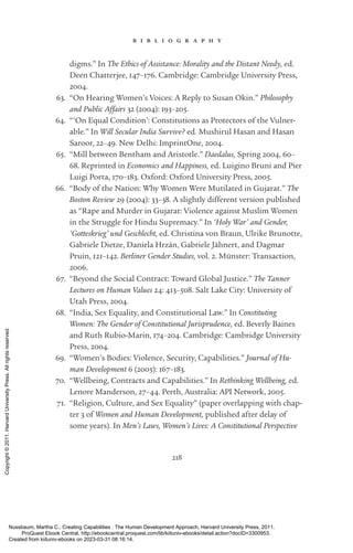 218
b i b l i o g r a p h y
digms.” In The Ethics of Assistance: Morality and the Distant Needy, ed.
Deen Chatterjee, 147–176. Cambridge: Cambridge University Press,
2004.
63. “On Hearing Women’s Voices: A Reply to Susan Okin.” Philosophy
and Public Affairs 32 (2004): 193–205.
64. “‘On Equal Condition’: Constitutions as Protectors of the Vulner-
able.” In Will Secular India Survive? ed. Mushirul Hasan and Hasan
Saroor, 22–49. New Delhi: ImprintOne, 2004.
65. “Mill between Bentham and Ar­
is­
totle.” Daedalus, Spring 2004, 60–
68. Reprinted in Economics and Happiness, ed. Luigino Bruni and Pier
Luigi Porta, 170–183. Oxford: Oxford University Press, 2005.
66. “Body of the Nation: Why Women Were Mutilated in Gujarat.” The
Boston Review 29 (2004): 33–38. A slightly different version published
as “Rape and Murder in Gujarat: Violence against Muslim Women
in the Struggle for Hindu Supremacy.” In ‘Holy War’ and Gender,
‘Gotteskrieg’ und Geschlecht, ed. Christina von Braun, Ulrike Brunotte,
Gabriele Dietze, Daniela Hrzán, Gabriele Jähnert, and Dagmar
Pruin, 121–142. Berliner Gender Studies, vol. 2. Münster: Transaction,
2006.
67. “Beyond the Social Contract: Toward Global Justice.” The Tanner
Lectures on Human Values 24: 413–508. Salt Lake City: University of
Utah Press, 2004.
68. “India, Sex Equality, and Constitutional Law.” In Constituting
Women: The Gender of Constitutional Jurisprudence, ed. Beverly Baines
and Ruth Rubio-­
Marin, 174–204. Cambridge: Cambridge University
Press, 2004.
69. “Women’s Bodies: Violence, Security, Capabilities.” Journal of Hu-
man Development 6 (2005): 167–183.
70. “Wellbeing, Contracts and Capabilities.” In Rethinking Wellbeing, ed.
Lenore Manderson, 27–44. Perth, Australia: API Network, 2005.
71. “Religion, Culture, and Sex Equality” (paper overlapping with chap-
ter 3 of Women and Human Development, published after delay of
some years). In Men’s Laws, Women’s Lives: A Constitutional Perspective
Nussbaum, Martha C.. Creating Capabilities : The Human Development Approach, Harvard University Press, 2011.
ProQuest Ebook Central, http://ebookcentral.proquest.com/lib/kiituniv-ebooks/detail.action?docID=3300953.
Created from kiituniv-ebooks on 2023-03-31 08:16:14.
Copyright
©
2011.
Harvard
University
Press.
All
rights
reserved.
 