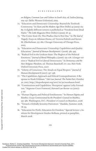 219
b i b l i o g r a p h y
on Religion, Common Law and Culture in South Asia, ed. Indira Jaising,
109–137. Delhi: Women Unlimited, 2005.
72. “Education and Democratic Citizenship: Beyond the Textbook
Controversy.” In Islam and the Modern Age (New Delhi) 35 (2005): 69–
89. A slightly different version is published as “Freedom from Dead
Habit.” The Little Magazine (New Delhi) 6 (2005): 18–32.
73. “The Comic Soul: Or, This Phallus that Is Not One.” In The Soul of
Tragedy: Essays on Athenian Drama, ed. Victoria Pedrick and Steven
M. Oberhelman, 155–180. Chicago: University of Chicago Press,
2005.
74. “Education and Democratic Citizenship: Capabilities and Quality
Education.” Journal of Human Development 7 (2006): 385–395.
75. “Radical Evil in the Lockean State: The Neglect of the Political
Emotions.” Journal of Moral Philosophy 3 (2006): 159–178. A ­
longer ver-
sion is “Radical Evil in Liberal Democracies.” In Democracy and the
New Religious Pluralism, ed. Thomas Banchoff, 171–202. New York:
Oxford University Press, 2007.
76. “Liberty of Conscience: The Attack on Equal Respect.” Journal of
Human Development 8 (2007): 337–358.
77. “The Capabilities Approach and Ethical Cosmopolitanism: A Re-
sponse to Noah Feldman.” Yale Law Journal: The Pocket Part, October
30, 2007, http://thepocketpart.org/2007/10/30/nussbaum.html.
78. “Constitutions and Capabilities: ‘Perception’ against Lofty Formal-
ism.” Supreme Court Foreword, Harvard Law Review 121 (2007):
4–97.
79. “Human Dignity and Political Entitlements.” In Human Dignity and
Bioethics: Essays Commissioned by the President’s Council on Bioethics,
351–380. Washington, D.C.: President’s Council on Bioethics, 2008.
80. “Toward a Globally Sensitive Patriotism.” Daedalus, Summer 2008,
78–93.
81. “Education for Profit, Education for Freedom.” Special lecture 1, In-
stitute for Development Studies Kolkata, printed as pamphlet,
March 2008.
Nussbaum, Martha C.. Creating Capabilities : The Human Development Approach, Harvard University Press, 2011.
ProQuest Ebook Central, http://ebookcentral.proquest.com/lib/kiituniv-ebooks/detail.action?docID=3300953.
Created from kiituniv-ebooks on 2023-03-31 08:16:14.
Copyright
©
2011.
Harvard
University
Press.
All
rights
reserved.
 