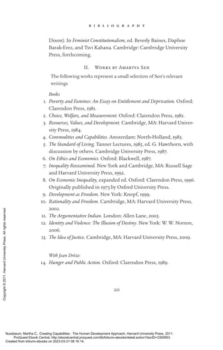 221
b i b l i o g r a p h y
Dixon). In Feminist Constitutionalism, ed. Beverly Baines, Daphne
Barak-­
Erez, and Tsvi Kahana. Cambridge: Cambridge University
Press, forthcoming.
II. Works by Amartya Sen
The following works represent a small selection of Sen’s relevant
writings
Books
1. Poverty and Famines: An Essay on Entitlement and Deprivation. Oxford:
Clarendon Press, 1981.
2. Choice, Welfare, and Measurement. Oxford: Clarendon Press, 1982.
3. Resources, Values, and Development. Cambridge, MA: Harvard Univer-
sity Press, 1984.
4. Commodities and Capabilities. Amsterdam: North-­
Holland, 1985.
5. The Standard of Living. Tanner Lectures, 1985, ed. G. Hawthorn, with
discussion by others. Cambridge University Press, 1987.
6. On Ethics and Economics. Oxford: Blackwell, 1987.
7. Inequality Reexamined. New York and Cambridge, MA: Russell Sage
and Harvard University Press, 1992.
8. On Economic Inequality, expanded ed. Oxford: Clarendon Press, 1996.
Originally published in 1973 by Oxford University Press.
9. Development as Freedom. New York: Knopf, 1999.
10. Rationality and Freedom. Cambridge, MA: Harvard University Press,
2002.
11. The Argumentative Indian. London: Allen Lane, 2005.
12. Identity and Violence: The Illusion of Destiny. New York: W. W. Norton,
2006.
13. The Idea of Justice. Cambridge, MA: Harvard University Press, 2009.
With Jean Drèze:
14. Hunger and Public Action. Oxford: Clarendon Press, 1989.
Nussbaum, Martha C.. Creating Capabilities : The Human Development Approach, Harvard University Press, 2011.
ProQuest Ebook Central, http://ebookcentral.proquest.com/lib/kiituniv-ebooks/detail.action?docID=3300953.
Created from kiituniv-ebooks on 2023-03-31 08:16:14.
Copyright
©
2011.
Harvard
University
Press.
All
rights
reserved.
 