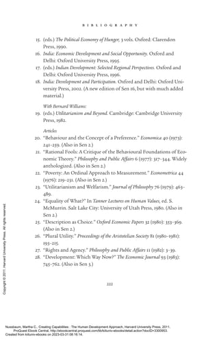 222
b i b l i o g r a p h y
15. (eds.) The Political Economy of Hunger, 3 vols. Oxford: Clarendon
Press, 1990.
16. India: Economic Development and Social Opportunity. Oxford and
Delhi: Oxford University Press, 1995.
17. (eds.) Indian Development: Selected Regional Perspectives. Oxford and
Delhi: Oxford University Press, 1996.
18. India: Development and Participation. Oxford and Delhi: Oxford Uni-
versity Press, 2002. (A new edition of Sen 16, but with much added
material.)
With Bernard Williams:
19. (eds.) Utilitarianism and Beyond. Cambridge: Cambridge University
Press, 1982.
Articles
20. “Behaviour and the Concept of a Preference.” Economica 40 (1973):
241–259. (Also in Sen 2.)
21. “Rational Fools: A Critique of the Behavioural Foundations of Eco-
nomic Theory.” Philosophy and Public Affairs 6 (1977): 317–344. Widely
anthologized. (Also in Sen 2.)
22. “Poverty: An Ordinal Approach to Measurement.” Econometrica 44
(1976): 219–231. (Also in Sen 2.)
23. “Utilitarianism and Welfarism.” Journal of Philosophy 76 (1979): 463–
489.
24. “Equality of What?” In Tanner Lectures on Human Values, ed. S.
McMurrin. Salt Lake City: University of Utah Press, 1980. (Also in
Sen 2.)
25. “Description as Choice.” Oxford Economic Papers 32 (1980): 353–369.
(Also in Sen 2.)
26. “Plural Utility.” Proceedings of the Aristotelian Society 81 (1980–1981):
193–215.
27. “Rights and Agency.” Philosophy and Public Affairs 11 (1982): 3–39.
28. “Development: Which Way Now?” The Economic Journal 93 (1983):
745–762. (Also in Sen 3.)
Nussbaum, Martha C.. Creating Capabilities : The Human Development Approach, Harvard University Press, 2011.
ProQuest Ebook Central, http://ebookcentral.proquest.com/lib/kiituniv-ebooks/detail.action?docID=3300953.
Created from kiituniv-ebooks on 2023-03-31 08:16:14.
Copyright
©
2011.
Harvard
University
Press.
All
rights
reserved.
 