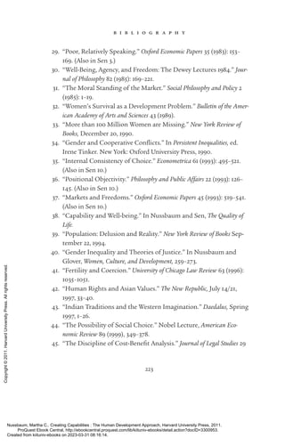 223
b i b l i o g r a p h y
29. “Poor, Relatively Speaking.” Oxford Economic Papers 35 (1983): 153–
169. (Also in Sen 3.)
30. “Well-­
Being, Agency, and Freedom: The Dewey Lectures 1984.” Jour-
nal of Philosophy 82 (1985): 169–221.
31. “The Moral Standing of the Market.” Social Philosophy and Policy 2
(1985): 1–19.
32. “Women’s Survival as a Development Problem.” Bulletin of the Amer-
ican Academy of Arts and Sciences 43 (1989).
33. “More than 100 Million Women are Missing.” New York Review of
Books, December 20, 1990.
34. “Gender and Cooperative Conflicts.” In Persistent Inequalities, ed.
Irene Tinker. New York: Oxford University Press, 1990.
35. “Internal Consistency of Choice.” Econometrica 61 (1993): 495–521.
(Also in Sen 10.)
36. “Positional Objectivity.” Philosophy and Public Affairs 22 (1993): 126–
145. (Also in Sen 10.)
37. “Markets and Freedoms.” Oxford Economic Papers 45 (1993): 519–541.
(Also in Sen 10.)
38. “Capability and Well-­
being.” In Nussbaum and Sen, The Quality of
Life.
39. “Population: Delusion and Reality.” New York Review of Books Sep-
tember 22, 1994.
40. “Gender Inequality and Theories of Justice.” In Nussbaum and
Glover, Women, Culture, and Development, 259–273.
41. “Fertility and Coercion.” University of Chicago Law Review 63 (1996):
1035–1051.
42. “Human Rights and Asian Values.” The New Republic, July 14/21,
1997, 33–40.
43. “Indian Traditions and the Western Imagination.” Daedalus, Spring
1997, 1–26.
44. “The Possibility of Social Choice.” Nobel Lecture, American Eco-
nomic Review 89 (1999), 349–378.
45. “The Discipline of Cost-­
Benefit Analysis.” Journal of Legal Studies 29
Nussbaum, Martha C.. Creating Capabilities : The Human Development Approach, Harvard University Press, 2011.
ProQuest Ebook Central, http://ebookcentral.proquest.com/lib/kiituniv-ebooks/detail.action?docID=3300953.
Created from kiituniv-ebooks on 2023-03-31 08:16:14.
Copyright
©
2011.
Harvard
University
Press.
All
rights
reserved.
 