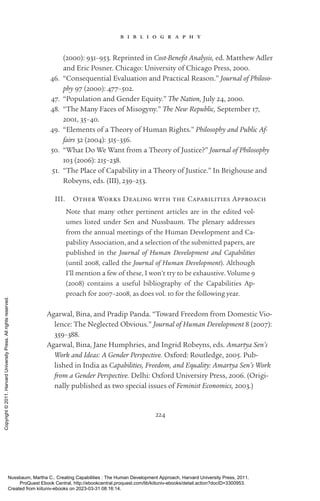 224
b i b l i o g r a p h y
(2000): 931–953. Reprinted in Cost-­
Benefit Analysis, ed. Matthew Adler
and Eric Posner. Chicago: University of Chicago Press, 2000.
46. “Consequential Evaluation and Practical Reason.” Journal of Philoso-
phy 97 (2000): 477–502.
47. “Population and Gender Equity.” The Nation, July 24, 2000.
48. “The Many Faces of Misogyny.” The New Republic, September 17,
2001, 35–40.
49. “Elements of a Theory of Human Rights.” Philosophy and Public Af-
fairs 32 (2004): 315–356.
50. “What Do We Want from a Theory of Justice?” Journal of Philosophy
103 (2006): 215–238.
51. “The Place of Capability in a Theory of Justice.” In Brighouse and
Robeyns, eds. (III), 239–253.
III. Other Works Dealing with the Capabilities Approach
Note that many other pertinent articles are in the edited vol-
umes listed under Sen and Nussbaum. The plenary addresses
from the annual meetings of the Human Development and Ca-
pability Association, and a selection of the submitted papers, are
published in the Journal of Human Development and Capabilities
(until 2008, called the Journal of Human Development). Although
I’ll mention a few of these, I won’t try to be exhaustive. Volume 9
(2008) contains a useful bibliography of the Capabilities Ap-
proach for 2007–2008, as does vol. 10 for the following year.
Agarwal, Bina, and Pradip Panda. “Toward Freedom from Domestic Vio-
lence: The Neglected Obvious.” Journal of Human Development 8 (2007):
359–388.
Agarwal, Bina, Jane Humphries, and Ingrid Robeyns, eds. Amartya Sen’s
Work and Ideas: A Gender Perspective. Oxford: Routledge, 2005. Pub-
lished in India as Capabilities, Freedom, and Equality: Amartya Sen’s Work
from a Gender Perspective. Delhi: Oxford University Press, 2006. (Origi-
nally published as two special issues of Feminist Economics, 2003.)
Nussbaum, Martha C.. Creating Capabilities : The Human Development Approach, Harvard University Press, 2011.
ProQuest Ebook Central, http://ebookcentral.proquest.com/lib/kiituniv-ebooks/detail.action?docID=3300953.
Created from kiituniv-ebooks on 2023-03-31 08:16:14.
Copyright
©
2011.
Harvard
University
Press.
All
rights
reserved.
 