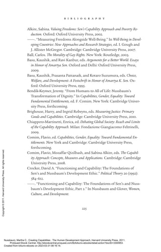 225
b i b l i o g r a p h y
Alkire, Sabina. Valuing Freedoms: Sen’s Capability Approach and Poverty Re-
duction. Oxford: Oxford University Press, 2002.
———. “Measuring Freedoms Alongside Well-­
Being.” In Well-­
Being in Devel-
oping Countries: New Approaches and Research Strategies, ed. I. Gough and
J. Allister McGregor. Cambridge: Cambridge University Press, 2007.
Ball, Carlos. The Morality of Gay Rights. New York: Routledge, 2003.
Basu, Kaushik, and Ravi Kanbur, eds. Arguments for a Better World: Essays
in Honor of Amartya Sen. Oxford and Delhi: Oxford University Press,
2009.
Basu, Kaushik, Prasanta Pattanaik, and Kotaro Suzumura, eds. Choice,
Welfare, and Development: A Festschrift in Honor of Amartya K. Sen. Ox-
ford: Oxford University Press, 1995.
Bendik-­
Keymer, Jeremy. “From Humans to All of Life: Nussbaum’s
Transformation of Dignity.” In Capabilities, Gender, Equality: Toward
Fundamental Entitlements, ed. F. Comim. New York: Cambridge Univer-
sity Press, forthcoming.
Brighouse, Harry, and Ingrid Robeyns, eds. Measuring Justice: Primary
Goods and Capabilities. Cambridge: Cambridge University Press, 2010.
Chiappero-­
Martinetti, Enrica, ed. Debating Global Society: Reach and Limits
of the Capability Approach. Milan: Fondazione Giangiacomo Feltrinelli,
2009.
Comim, Flavio, ed. Capabilities, Gender, Equality: Toward Fundamental En-
titlements. New York and Cambridge: Cambridge University Press,
forthcoming.
Comim, Flavio, Mozaffar Qizilbash, and Sabina Alkire, eds. The Capabil-
ity Approach: Concepts, Measures and Applications. Cambridge: Cambridge
University Press, 2008.
Crocker, David A. “Functioning and Capability: The Foundations of
Sen’s and Nussbaum’s Development Ethic.” Political Theory 20 (1992):
584–612.
———. “Functioning and Capability: The Foundations of Sen’s and Nuss-
baum’s Development Ethic, Part 2.” In Nussbaum and Glover, Women,
Culture, and Development.
Nussbaum, Martha C.. Creating Capabilities : The Human Development Approach, Harvard University Press, 2011.
ProQuest Ebook Central, http://ebookcentral.proquest.com/lib/kiituniv-ebooks/detail.action?docID=3300953.
Created from kiituniv-ebooks on 2023-03-31 08:16:14.
Copyright
©
2011.
Harvard
University
Press.
All
rights
reserved.
 