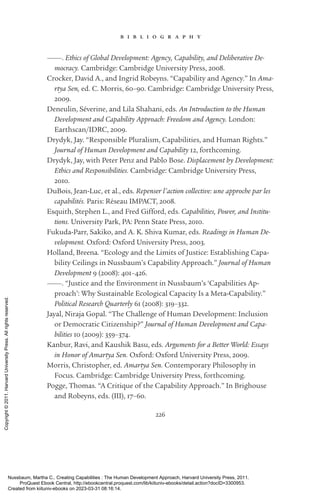 226
b i b l i o g r a p h y
———. Ethics of Global Development: Agency, Capability, and Deliberative De-
mocracy. Cambridge: Cambridge University Press, 2008.
Crocker, David A., and Ingrid Robeyns. “Capability and Agency.” In Ama-
rtya Sen, ed. C. Morris, 60–90. Cambridge: Cambridge University Press,
2009.
Deneulin, Séverine, and Lila Shahani, eds. An Introduction to the Human
Development and Capability Approach: Freedom and Agency. London:
Earthscan/IDRC, 2009.
Drydyk, Jay. “Responsible Pluralism, Capabilities, and Human Rights.”
Journal of Human Development and Capability 12, forthcoming.
Drydyk, Jay, with Peter Penz and Pablo Bose. Displacement by Development:
Ethics and Responsibilities. Cambridge: Cambridge University Press,
2010.
DuBois, Jean-­
Luc, et al., eds. Repenser l’action collective: une approche par les
capabilités. Paris: Réseau IMPACT, 2008.
Esquith, Stephen L., and Fred Gifford, eds. Capabilities, Power, and Institu-
tions. University Park, PA: Penn State Press, 2010.
Fukuda-­
Parr, Sakiko, and A. K. Shiva Kumar, eds. Readings in Human De-
velopment. Oxford: Oxford University Press, 2003.
Holland, Breena. “Ecology and the Limits of Justice: Establishing Capa-
bility Ceilings in Nussbaum’s Capability Approach.” Journal of Human
Development 9 (2008): 401–426.
———. “Justice and the Environment in Nussbaum’s ‘Capabilities Ap-
proach’: Why Sustainable Ecological Capacity Is a Meta-­
Capability.”
Political Research Quarterly 61 (2008): 319–332.
Jayal, Niraja Gopal. “The Challenge of Human Development: Inclusion
or Democratic Citizenship?” Journal of Human Development and Capa-
bilities 10 (2009): 359–374.
Kanbur, Ravi, and Kaushik Basu, eds. Arguments for a Better World: Essays
in Honor of Amartya Sen. Oxford: Oxford University Press, 2009.
Morris, Christopher, ed. Amartya Sen. Contemporary Philosophy in
­
Focus. Cambridge: Cambridge University Press, forthcoming.
Pogge, Thomas. “A Critique of the Capability Approach.” In Brighouse
and Robeyns, eds. (III), 17–60.
Nussbaum, Martha C.. Creating Capabilities : The Human Development Approach, Harvard University Press, 2011.
ProQuest Ebook Central, http://ebookcentral.proquest.com/lib/kiituniv-ebooks/detail.action?docID=3300953.
Created from kiituniv-ebooks on 2023-03-31 08:16:14.
Copyright
©
2011.
Harvard
University
Press.
All
rights
reserved.
 