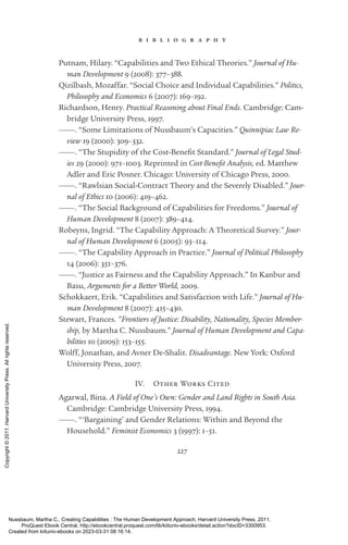 227
b i b l i o g r a p h y
Putnam, Hilary. “Capabilities and Two Ethical Theories.” Journal of Hu-
man Development 9 (2008): 377–388.
Qizilbash, Mozaffar. “Social Choice and Individual Capabilities.” Politics,
Philosophy and Economics 6 (2007): 169–192.
Richardson, Henry. Practical Reasoning about Final Ends. Cambridge: Cam-
bridge University Press, 1997.
———. “Some Limitations of Nussbaum’s Capacities.” Quinnipiac Law Re-
view 19 (2000): 309–332.
———. “The Stupidity of the Cost-­
Benefit Standard.” Journal of Legal Stud-
ies 29 (2000): 971–1003. Reprinted in Cost-­
Benefit Analysis, ed. Matthew
Adler and Eric Posner. Chicago: University of Chicago Press, 2000.
———. “Rawlsian Social-­
Contract Theory and the Severely Disabled.” Jour-
nal of Ethics 10 (2006): 419–462.
———. “The Social Background of Capabilities for Freedoms.” Journal of
Human Development 8 (2007): 389–414.
Robeyns, Ingrid. “The Capability Approach: A Theoretical Survey.” Jour-
nal of Human Development 6 (2005): 93–114.
———. “The Capability Approach in Practice.” Journal of Political Philosophy
14 (2006): 351–376.
———. “Justice as Fairness and the Capability Approach.” In Kanbur and
Basu, Arguments for a Better World, 2009.
Schokkaert, Erik. “Capabilities and Satisfaction with Life.” Journal of Hu-
man Development 8 (2007): 415–430.
Stewart, Frances. “Frontiers of Justice: Disability, Nationality, Species Member-
ship, by Martha C. Nussbaum.” Journal of Human Development and Capa-
bilities 10 (2009): 153–155.
Wolff, Jonathan, and Avner De-­
Shalit. Disadvantage. New York: Oxford
University Press, 2007.
IV. Other Works Cited
Agarwal, Bina. A Field of One’s Own: Gender and Land Rights in South Asia.
Cambridge: Cambridge University Press, 1994.
———. “‘Bargaining’ and Gender Relations: Within and Beyond the
Household.” Feminist Economics 3 (1997): 1–51.
Nussbaum, Martha C.. Creating Capabilities : The Human Development Approach, Harvard University Press, 2011.
ProQuest Ebook Central, http://ebookcentral.proquest.com/lib/kiituniv-ebooks/detail.action?docID=3300953.
Created from kiituniv-ebooks on 2023-03-31 08:16:14.
Copyright
©
2011.
Harvard
University
Press.
All
rights
reserved.
 