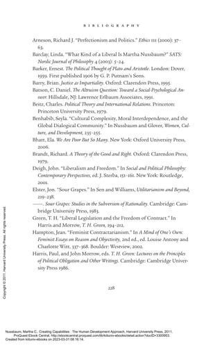 228
b i b l i o g r a p h y
Arneson, Richard J. “Perfectionism and Politics.” Ethics 111 (2000): 37–
63.
Barclay, Linda. “What Kind of a Liberal Is Martha Nussbaum?” SATS:
Nordic Journal of Philosophy 4 (2003): 5–24.
Barker, Ernest. The Political Thought of Plato and Ar­
is­
totle. London: Dover,
1959. First published 1906 by G. P. Putnam’s Sons.
Barry, Brian. Justice as Impartiality. Oxford: Clarendon Press, 1995.
Batson, C. Daniel. The Altruism Question: Toward a Social-­
Psychological An-
swer. Hillsdale, NJ: Lawrence Erlbaum Associates, 1991.
Beitz, Charles. Political Theory and International Relations. Prince­
ton:
Prince­
ton University Press, 1979.
Benhabib, Seyla. “Cultural Complexity, Moral Interde­
pen­
dence, and the
Global Dialogical Community.” In Nussbaum and Glover, Women, Cul-
ture, and Development, 235–255.
Bhatt, Ela. We Are Poor But So Many. New York: Oxford University Press,
2006.
Brandt, Richard. A Theory of the Good and Right. Oxford: Clarendon Press,
1979.
Deigh, John. “Liberalism and Freedom.” In Social and Political Philosophy:
Contemporary Perspectives, ed. J. Sterba, 151–161. New York: Routledge,
2001.
Elster, Jon. “Sour Grapes.” In Sen and Williams, Utilitarianism and Beyond,
219–238.
———. Sour Grapes: Studies in the Subversion of Rationality. Cambridge: Cam-
bridge University Press, 1983.
Green, T. H. “Liberal Legislation and the Freedom of Contract.” In
­
Harris and Morrow, T. H. Green, 194–212.
Hampton, Jean. “Feminist Contractarianism.” In A Mind of One’s Own:
Feminist Essays on Reason and Objectivity, 2nd ed., ed. Louise Antony and
Charlotte Witt, 337–368. Boulder: Westview, 2002.
Harris, Paul, and John Morrow, eds. T. H. Green: Lectures on the Principles
of Political Obligation and Other Writings. Cambridge: Cambridge Univer-
sity Press 1986.
Nussbaum, Martha C.. Creating Capabilities : The Human Development Approach, Harvard University Press, 2011.
ProQuest Ebook Central, http://ebookcentral.proquest.com/lib/kiituniv-ebooks/detail.action?docID=3300953.
Created from kiituniv-ebooks on 2023-03-31 08:16:14.
Copyright
©
2011.
Harvard
University
Press.
All
rights
reserved.
 