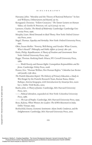 229
b i b l i o g r a p h y
Harsanyi, John. “Morality and the Theory of Rational Behavior.” In Sen
and Williams, Utilitarianism and Beyond, 39–62.
Korsgaard, Christine. “Fellow Creatures.” The Tanner Lectures on Human
Values, ed. Grethe B. Peterson, vol. 25/6 (2004): 79–110.
Larmore, Charles. The Morals of Modernity. Cambridge: Cambridge Uni-
versity Press, 1996.
Murphy, Liam. Moral Demands in Ideal Theory. New York: Oxford Univer-
sity Press, 2000.
Nagel, Thomas. Equality and Partiality. New York: Oxford University Press,
1991.
Okin, Susan Moller. “Poverty, Well-­
Being, and Gender: What Counts,
Who’s Heard?” Philosophy and Public Affairs 31 (2003): 280–316.
Pettit, Philip. Republicanism: A Theory of Freedom and Government. New
York: Oxford University Press, 1997.
Pogge, Thomas. Realizing Rawls. Ithaca, NY: Cornell University Press,
1989.
———. World Poverty and Human Rights: Cosmopolitan Responsibilities and Re-
forms. Cambridge: Polity Press, 2008.
Posner, Eric. “Human Welfare, Not Human Rights.” Columbia Law Review
108 (2008): 1758–1802.
The Pratichi Education Report: The Delivery of Primary Education, a Study in
West Bengal, by the Pratichi Research Team, Kumar Rana, Abdur
Rafique, Amrita Sengupta, with Introduction by Amartya Sen, num-
ber 1. Delhi: TLM Books, 2002.
Rawls, John. A Theory of Justice. Cambridge, MA: Harvard University
Press, 1971.
———. Political Liberalism, expanded ed. New York: Columbia University
Press, 1986.
———. The Law of Peoples. Cambridge, MA: Harvard University Press, 1999.
Rose, Kalima. Where Women Are Leaders: The SEWA Movement in India.
Delhi: Vistaar, 1992.
Rothschild, Emma. Economic Sentiments: Adam Smith, Condorcet, and the
Enlightenment. Cambridge, MA: Harvard University Press, 2001.
Nussbaum, Martha C.. Creating Capabilities : The Human Development Approach, Harvard University Press, 2011.
ProQuest Ebook Central, http://ebookcentral.proquest.com/lib/kiituniv-ebooks/detail.action?docID=3300953.
Created from kiituniv-ebooks on 2023-03-31 08:16:14.
Copyright
©
2011.
Harvard
University
Press.
All
rights
reserved.
 