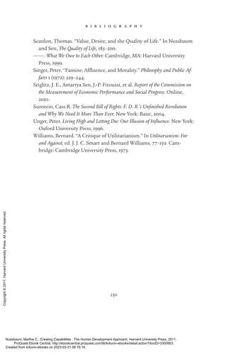 230
b i b l i o g r a p h y
Scanlon, Thomas. “Value, Desire, and the Quality of Life.” In Nussbaum
and Sen, The Quality of Life, 185–200.
———. What We Owe to Each Other. Cambridge, MA: Harvard University
Press, 1999.
Singer, Peter. “Famine, Affluence, and Morality.” Philosophy and Public Af-
fairs 1 (1972): 229–244.
Stiglitz, J. E., Amartya Sen, J.-­
P. Fitoussi, et al. Report of the Commission on
the Measurement of Economic Performance and Social Progress. Online,
2010.
Sunstein, Cass R. The Second Bill of Rights: F. D. R.’s Unfin­
ished Revolution
and Why We Need It More Than Ever. New York: Basic, 2004.
Unger, Peter. Living High and Letting Die: Our Illusion of Influence. New York:
Oxford University Press, 1996.
Williams, Bernard. “A Critique of Utilitarianism.” In Utilitarianism: For
and Against, ed. J. J. C. Smart and Bernard Williams, 77–150. Cam-
bridge: Cambridge University Press, 1973.
Nussbaum, Martha C.. Creating Capabilities : The Human Development Approach, Harvard University Press, 2011.
ProQuest Ebook Central, http://ebookcentral.proquest.com/lib/kiituniv-ebooks/detail.action?docID=3300953.
Created from kiituniv-ebooks on 2023-03-31 08:16:14.
Copyright
©
2011.
Harvard
University
Press.
All
rights
reserved.
 