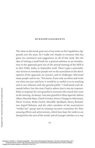 231
Ac know ledgments
The ideas in this book grew out of my work on the Capabilities Ap-
proach over the years. So I really owe thanks to ev­
ery­
one who has
given me comments and suggestions on all of this work. But the
idea of writing a small book for a general audience as an introduc-
tion to the approach grew out of the annual meeting of the HDCA
in New Delhi, India, in September 2008. There I gave a preconfer-
ence lecture to introduce people new to the association to the devel-
opment of the approach, its va­
ri­
e­
ties, and its challenges. Afterward
many people said to me, “You know, if you only sat down and wrote
out what you just said here, it would be so useful to us in teaching
and in our relations with the general public.” I had heard such de-
mands before, but this time I had to admit that it was my responsi-
bility to respond. So I am grateful to ev­
ery­
one who raised that issue
at the meeting. As always, I am also grateful to Bina Agarwal, Sabina
Alkire, Kaushik Basu, David Crocker, Enrica Chiappero-­
Martinetti,
Flavio Comim, Reiko Gotoh, Mozaffar Qizilbash, Henry Richard-
son, Ingrid Robeyns, and the other members of the association’s
“worker bee” group and its rotating executive committee for their
amazing efforts and achievements, which have kept the work we are
doing before the eyes of the world, and of youn­
ger scholars, in a way
Nussbaum, Martha C.. Creating Capabilities : The Human Development Approach, Harvard University Press, 2011.
ProQuest Ebook Central, http://ebookcentral.proquest.com/lib/kiituniv-ebooks/detail.action?docID=3300953.
Created from kiituniv-ebooks on 2023-03-31 08:16:14.
Copyright
©
2011.
Harvard
University
Press.
All
rights
reserved.
 