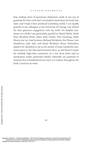 a c k n o w l e d g m e n t s
232
that nothing short of passionate dedication could. It was out of
gratitude for their work that I concluded I owed them the book they
want, and I hope I have produced something useful. I am equally
grateful to my colleagues at the University of Chicago Law School
for their generous engagement with my work. For helpful com-
ments on a draft I am particularly grateful to Daniel Abebe, Emily
Buss, Rosalind Dixon, Mary Anne Franks, Tom Ginsburg, Adam
Hosein, Jae Lee, Saul Levmore, Richard McAdams, Eric Posner, Lior
Strahilevitz, Julie Suk, and David Weisbach. Henry Richardson
asked to be iden­
ti­
fied to me as the author of some wonderful com-
ments given to the Harvard University Press, as did David Crocker
for similarly high-­
value comments, so I owe them both—and an
anonymous reader—particular thanks. Naturally, my gratitude to
Amartya Sen is fundamental, but since it is evident throughout the
book, I need say no more.
Nussbaum, Martha C.. Creating Capabilities : The Human Development Approach, Harvard University Press, 2011.
ProQuest Ebook Central, http://ebookcentral.proquest.com/lib/kiituniv-ebooks/detail.action?docID=3300953.
Created from kiituniv-ebooks on 2023-03-31 08:16:14.
Copyright
©
2011.
Harvard
University
Press.
All
rights
reserved.
 