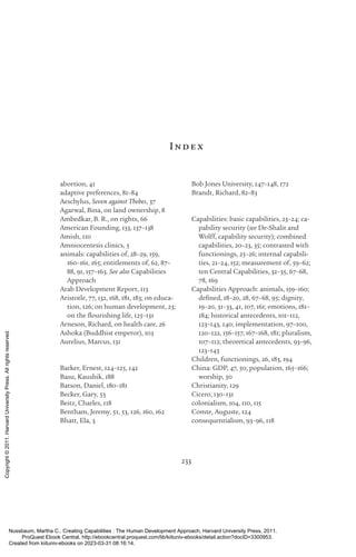 233
Inde x
abortion, 41
adaptive preferences, 81–84
Aeschylus, Seven against Thebes, 37
Agarwal, Bina, on land ownership, 8
Ambedkar, B. R., on rights, 66
American Founding, 133, 137–138
Amish, 110
Amniocentesis clinics, 5
animals: capabilities of, 28–29, 159,
160–161, 165; en­
ti­
tle­
ments of, 62, 87–
88, 91, 157–163. See also Capabilities
Approach
Arab Development Report, 113
Ar­
is­
totle, 77, 132, 168, 181, 183; on educa-
tion, 126; on human development, 23;
on the flour­
ishing life, 125–131
Arneson, Richard, on health care, 26
Ashoka (Buddhist emperor), 103
Aurelius, Marcus, 131
Barker, Ernest, 124–125, 142
Basu, Kaushik, 188
Batson, Daniel, 180–181
Becker, Gary, 53
Beitz, Charles, 118
Bentham, Jeremy, 51, 53, 126, 160, 162
Bhatt, Ela, 3
Bob Jones University, 147–148, 172
Brandt, Richard, 82–83
Capabilities: basic capabilities, 23–24; ca-
pability security (see De-­
Shalit and
Wolff, capability security); combined
capabilities, 20–23, 35; contrasted with
functionings, 25–26; internal capabili-
ties, 21–24, 152; mea­
surement of, 59–62;
ten Central Capabilities, 32–35, 67–68,
78, 169
Capabilities Approach: animals, 159–160;
de­
fined, 18–20, 28, 67–68, 95; dignity,
19–20, 31–33, 41, 107, 161; emotions, 181–
184; historical antecedents, 101–112,
123–143, 140; implementation, 97–100,
120–122, 156–157, 167–168, 181; pluralism,
107–112; theoretical antecedents, 93–96,
123–143
Children, functionings, 26, 183, 194
China: GDP, 47, 50; population, 165–166;
worship, 50
Chris­
tian­
i­
ty, 129
Cicero, 130–131
colonialism, 104, 110, 115
Comte, Auguste, 124
consequentialism, 93–96, 118
Nussbaum, Martha C.. Creating Capabilities : The Human Development Approach, Harvard University Press, 2011.
ProQuest Ebook Central, http://ebookcentral.proquest.com/lib/kiituniv-ebooks/detail.action?docID=3300953.
Created from kiituniv-ebooks on 2023-03-31 08:16:14.
Copyright
©
2011.
Harvard
University
Press.
All
rights
reserved.
 