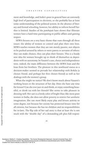 c r e a t i n g c a p a b i l i t i e s
10
ment and knowledge, and India’s poor in general have an extremely
high level of par­
tic­
i­
pa­
tion in elections, so she probably has at least
some understanding of the po­
lit­
i­
cal system. In the absence of liter-
acy and formal schooling, however, her ability to inform herself fur-
ther is limited. Studies of the panchayats have shown that illiterate
­
women have a hard time participating in public affairs and gaining
respect.
SEWA focuses on a very basic theme that runs through all these
issues: the ability of ­
women to control and plan their own lives.
SEWA teaches ­
women that they are not merely passive, not objects
to be pushed around by others or mere pawns or servants of others:
they can make choices, they can plan their futures. This is a heady
new idea for ­
women brought up to think of themselves as de­
pen­
dents with no autonomy. In Vasanti’s case, choice and in­
de­
pen­
dence
were, indeed, the main difference between the SEWA loan and the
loan from her brothers. The plea­
sure in this newfound sta­
tus as a
decision-­
maker seemed to pervade her relationship with Kokila (a
chosen friend, and perhaps her first chosen friend) as well as her
dealings with the ­
women’s group.
What else might we notice? We ­
don’t know much about Vasanti’s
working hours or the structure of her day. Does she have any time
for leisure? Can she ever just sit and think, or enjoy something beau-
tiful, or drink tea with her friends? She seems to take plea­
sure in
dressing well. Her sari is a lovely color of bright blue; like most poor
­
women in India, she does not allow poverty to restrict her aesthetic
imagination. She can most likely enjoy play and leisure activity to
some degree, not because her society has protected leisure time for
all citizens, but because she has no children and no responsibilities
for in-­
laws. The flip side of her sad story is that at least she is not
stuck with the “double day” of a demanding job plus full respon­
Nussbaum, Martha C.. Creating Capabilities : The Human Development Approach, Harvard University Press, 2011.
ProQuest Ebook Central, http://ebookcentral.proquest.com/lib/kiituniv-ebooks/detail.action?docID=3300953.
Created from kiituniv-ebooks on 2023-03-31 08:16:14.
Copyright
©
2011.
Harvard
University
Press.
All
rights
reserved.
 