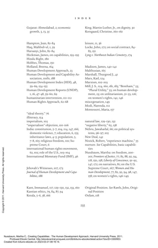 235
i n d e x
Gujarat: Ahmedabad, 2; economic
growth, 3, 13, 35
Hampton, Jean, 82–84
Haq, Mahbub ul, 1, 59
Harsanyi, John, 82–84
Heckman, James, on capabilities, 193–195
Hindu Right, 180
Hobbes, Thomas, 150
Holland, Breena, 164
Human Development Approach, 23
Human Development and Capability As-
sociation, 101fn, 188
Human Development Index (HDI), 48,
59–69, 154–155
Human Development Reports (UNDP),
1, 16, 47–48, 59–60, 69
humanitarian intervention, 111–112
Human Rights Approach, 62–68
“ideal theory,” 76
illiteracy, 154
imperialism, 103
“imperialism” ob­
jec­
tion, 101–106
India: constitution, 5–7, 104, 114, 147, 166;
domestic violence, 7; education, 6, 153;
inheritance laws, 4–5; population, 5,
7–8, 165; religious freedom, 110; Su-
preme Court, 6
international human rights movement,
62, 102; role of the U.S., 103–104
International Monetary Fund (IMF), 46
Jehovah’s Witnesses, 107, 173
Journal of Human Development and Capa-
bilities, 188
Kant, Immanuel, 117, 129–130, 132, 133, 160
Kantian ethics, 79, 84, 87, 94
Kerala, 5–6, 38, 166
King, Martin Luther, Jr., on dignity, 30
Korsgaard, Christine, 160–161
leisure, 11, 36
Locke, John, 172; on social contract, 84–
85, 151
Lyng v. Northwest Indian Cemetery, 174
Madison, James, 140–141
Malthusian, 165
Marshall, Thurgood J., 41
Marx, Karl, 124
Marxism, 102–103
Mill, J. S., 124, 160, 181, 183; “Bentham,” 53;
“Plural Utility,” 53; on human develop-
ment, 23; on utilitarianism, 51–53, 126;
on ­
women’s rights, 141, 146
miscegenation, 149
Modi, Narenda, 112
Montessori, Maria, 157
natural law, 129–130, 132
“negative liberty,” 65, 138
Nehru, Jawaharlal, 66; on po­
lit­
i­
cal sys-
tems, 96–97, 105
New Deal, 142
Nozick, Robert, “experience machine,” 55
nurture. See Capabilities, basic capabili-
ties
Nussbaum, Martha: on freedom, 200–
201; Frontiers of Justice, 77, 85, 88, 92, 94,
118, 150, 158; Liberty of Conscience, 91–92,
147, 172; on narratives, 81; on the U.S.
Supreme Court, 167; Women and Hu-
man Development, 77, 82, 92, 94, 98, 147,
158; on ­
women’s rights, 146–149
Original Position. See Rawls, John, Origi-
nal Position
Oxfam, 118
Nussbaum, Martha C.. Creating Capabilities : The Human Development Approach, Harvard University Press, 2011.
ProQuest Ebook Central, http://ebookcentral.proquest.com/lib/kiituniv-ebooks/detail.action?docID=3300953.
Created from kiituniv-ebooks on 2023-03-31 08:16:14.
Copyright
©
2011.
Harvard
University
Press.
All
rights
reserved.
 