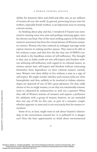 a w o m a n s e e k i n g j u s t i c e
11
sibility for domestic labor and child and elder care, as are millions
of ­
women all over the world. In general, protecting leisure time for
workers, especially female workers, is an im­
por­
tant issue in creating
a decent society.
In thinking about play and fun, I wondered if Vasanti was inter-
ested in meeting some nice men and perhaps marrying again, once
her divorce was final. One of the most striking aspects of the Indian
­
women’s movement has been the virtual absence of Western roman-
tic notions. Women who have endured an unhappy marriage rarely
express interest in seeking another spouse. They want to be able to
live without a man, and they love the fact that one of SEWA’s cen-
tral ideals is the Gandhian notion of self-­
suf­
fi­
ciency. The thought
is that, just as India could not win self-­
respect and freedom with-
out achieving self-­
suf­
fi­
ciency with regard to its colonial master, so
­
women cannot have self-­
respect and freedom without extricating
themselves from de­
pen­
dence on their colonial masters, namely,
men. Women view their ability to live without a man as a sign of
self-­
respect. We might wonder whether such ­
women (who are often
homophobic and thus unlikely to be involved in lesbian relation-
ships) are deprived of one of life’s great plea­
sures. Do they really
choose to live as single ­
women, or are they too emotionally trauma-
tized or exhausted by malnutrition to seek out a partner? When
they talk of Western notions of romance and express a preference
for solidarity with a group of ­
women, however, we are reminded
that one way of life (in this case, as part of a romantic couple,
whether opposite or same-­
sex) is not necessarily best for ­
women ev­
erywhere.
Some of us, at least, might want to ask about Vasanti’s relation-
ship to the environment around her. Is it polluted? Is it danger­
ous? Does she have opportunities to think about environmental
Nussbaum, Martha C.. Creating Capabilities : The Human Development Approach, Harvard University Press, 2011.
ProQuest Ebook Central, http://ebookcentral.proquest.com/lib/kiituniv-ebooks/detail.action?docID=3300953.
Created from kiituniv-ebooks on 2023-03-31 08:16:14.
Copyright
©
2011.
Harvard
University
Press.
All
rights
reserved.
 