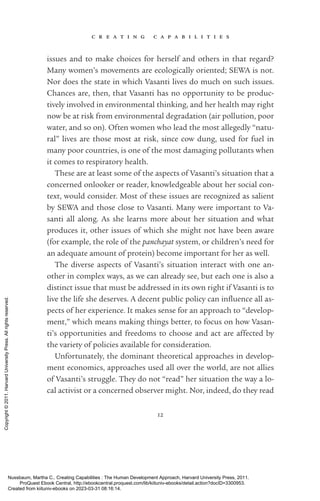 c r e a t i n g c a p a b i l i t i e s
12
­
issues and to make choices for herself and others in that regard?
Many ­
women’s movements are ecologically oriented; SEWA is not.
Nor does the state in which Vasanti lives do much on such issues.
Chances are, then, that Vasanti has no opportunity to be produc-
tively involved in environmental thinking, and her health may right
now be at risk from environmental degradation (air pollution, poor
water, and so on). Often ­
women who lead the most allegedly “natu-
ral” lives are those most at risk, since cow dung, used for fuel in
many poor countries, is one of the most damaging pollutants when
it ­
comes to respiratory health.
These are at least some of the aspects of Vasanti’s situation that a
concerned onlooker or reader, knowledgeable about her social con-
text, would consider. Most of these issues are recognized as salient
by SEWA and those close to Vasanti. Many were im­
por­
tant to Va­
santi all along. As she learns more about her situation and what
produces it, other issues of which she might not have been aware
(for example, the role of the panchayat system, or children’s need for
an adequate amount of protein) become im­
por­
tant for her as well.
The diverse aspects of Vasanti’s situation interact with one an-
other in complex ways, as we can already see, but each one is also a
distinct issue that must be addressed in its own right if Vasanti is to
live the life she deserves. A decent public policy can in­
flu­
ence all as-
pects of her experience. It makes sense for an approach to “develop-
ment,” which means making things better, to focus on how Vasan-
ti’s opportunities and freedoms to choose and act are affected by
the va­
ri­
ety of policies available for consideration.
Unfortunately, the dominant theoretical approaches in develop-
ment economics, approaches used all over the world, are not allies
of Vasanti’s struggle. They do not “read” her situation the way a lo-
cal activist or a concerned observer might. Nor, indeed, do they read
Nussbaum, Martha C.. Creating Capabilities : The Human Development Approach, Harvard University Press, 2011.
ProQuest Ebook Central, http://ebookcentral.proquest.com/lib/kiituniv-ebooks/detail.action?docID=3300953.
Created from kiituniv-ebooks on 2023-03-31 08:16:14.
Copyright
©
2011.
Harvard
University
Press.
All
rights
reserved.
 