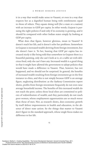 a w o m a n s e e k i n g j u s t i c e
13
it in a way that would make sense to Vasanti, or even in a way that
respects her as a dig­
ni­
fied human being with en­
ti­
tle­
ments equal
to those of others. They equate doing well (for a state or a nation)
with an increase in GDP per cap­
ita. In other words, Gujarat is pur-
suing the right policies if and only if its economy is growing, and it
should be compared with other Indian states simply by looking at
GDP per cap­
ita.
What does that fig­
ure, however glorious, mean to Vasanti? It
­
doesn’t reach her life, and it ­
doesn’t solve her prob­
lems. Somewhere
in Gujarat is increased wealth deriving from foreign investment, but
she ­
doesn’t have it. To her, hearing that GDP per cap­
ita has in-
creased nicely is like being told that somewhere in Gujarat there is a
beautiful painting, only she can’t look at it, or a table set with deli-
cious food, only she can’t have any. Increased wealth is a good thing
in that it might have allowed the government to adopt policies that
would have made a difference to Vasanti. That, however, has not
happened, and we should not be surprised. In general, the bene­
fits
of increased wealth resulting from foreign investment go in the first
instance to elites, and this is not simply because GDP is an average
fig­
ure, neglecting distribution: as the Sarkozy Commission report
shows, ­
profits from foreign investment frequently do not even raise
average household income. The bene­
fits of this increased wealth do
not reach the poor, unless those local elites are committed to poli-
cies of redistribution of wealth; and they particularly do not reach
poor ­
women, whose employment opportunities are so much worse
than those of men. Nor, as research shows, does economic growth
by itself deliver improvements in health and education, in the ab-
sence of direct state action. So the things that matter to Vasanti
­
don’t fig­
ure in the standard approach, whose single focus makes no
difference to her life.
Nussbaum, Martha C.. Creating Capabilities : The Human Development Approach, Harvard University Press, 2011.
ProQuest Ebook Central, http://ebookcentral.proquest.com/lib/kiituniv-ebooks/detail.action?docID=3300953.
Created from kiituniv-ebooks on 2023-03-31 08:16:14.
Copyright
©
2011.
Harvard
University
Press.
All
rights
reserved.
 