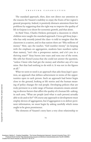 c r e a t i n g c a p a b i l i t i e s
14
The standard approach, then, does not direct our attention to
the reasons for Vasanti’s inability to enjoy the fruits of her region’s
general prosperity. Indeed, it positively distracts attention from her
prob­
lems by suggesting that the right way to improve the quality of
life in Gujarat is to shoot for economic growth, and that alone.
In Hard Times, Charles Dickens portrayed a classroom in which
children were taught the standard approach. Circus girl Sissy Jupe—
who has only recently joined the class—is told to imagine that the
classroom is a nation, and in that nation there are “fifty millions of
money.” Now, says the teacher, “Girl number twenty” (in keeping
with the emphasis on aggregation, students have numbers rather
than names), “­
isn’t this a prosperous nation, and a’n’t you in a
­
thriving state?” Sissy bursts into tears and runs out of the room.
She tells her friend Louisa that she could not answer the question,
“unless I knew who had got the money and whether any of it was
mine. But that had nothing to do with it. It was not in the fig­
ures
at all.”
What we seem to need is an approach that asks Sissy Jupe’s ques-
tion, an approach that de­
fines achievement in terms of the oppor-
tunities open to each person. Such an approach had better begin
close to the ground, looking at life stories and the human mean-
ing of policy changes for real people. Developing policies that are
truly pertinent to a wide range of human situations means attend-
ing to diverse factors that affect the quality of a human life—asking,
in each area, “What are people (and what is each person) ac­
tually
able to do and to be?” Of course any approach to development must
employ devices of aggregation, but if aggregation is to deliver perti-
nent information, we must begin by asking carefully which items
ought to be given prominence.
The elements of Vasanti’s story have a very close relationship to
Nussbaum, Martha C.. Creating Capabilities : The Human Development Approach, Harvard University Press, 2011.
ProQuest Ebook Central, http://ebookcentral.proquest.com/lib/kiituniv-ebooks/detail.action?docID=3300953.
Created from kiituniv-ebooks on 2023-03-31 08:16:14.
Copyright
©
2011.
Harvard
University
Press.
All
rights
reserved.
 