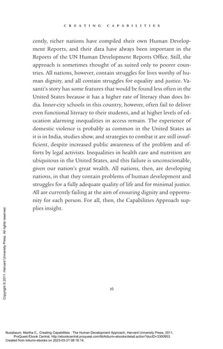 c r e a t i n g c a p a b i l i t i e s
16
cently, richer nations have compiled their own Human Develop-
ment Reports, and their data have always been im­
por­
tant in the
­
Reports of the UN Human Development Reports Office. Still, the
approach is sometimes thought of as suited only to poorer coun-
tries. All nations, however, contain struggles for lives worthy of hu-
man dignity, and all contain struggles for equality and justice. Va­
santi’s story has some features that would be found less often in the
United States because it has a higher rate of literacy than does In-
dia. Inner-­
city schools in this country, however, often fail to deliver
even functional literacy to their students, and at higher levels of ed-
ucation alarming inequalities in access remain. The experience of
domestic violence is probably as common in the United States as
it is in India, studies show, and strategies to combat it are still in­
suf­
fi­
cient, despite increased public awareness of the prob­
lem and ef-
forts by legal activists. Inequalities in health care and nutrition are
ubiquitous in the United States, and this failure is unconscionable,
given our nation’s great wealth. All nations, then, are developing
­
nations, in that they contain prob­
lems of human development and
struggles for a fully adequate quality of life and for minimal justice.
All are currently failing at the aim of ensuring dignity and opportu-
nity for each person. For all, then, the Capabilities Approach sup-
plies insight.
Nussbaum, Martha C.. Creating Capabilities : The Human Development Approach, Harvard University Press, 2011.
ProQuest Ebook Central, http://ebookcentral.proquest.com/lib/kiituniv-ebooks/detail.action?docID=3300953.
Created from kiituniv-ebooks on 2023-03-31 08:16:14.
Copyright
©
2011.
Harvard
University
Press.
All
rights
reserved.
 