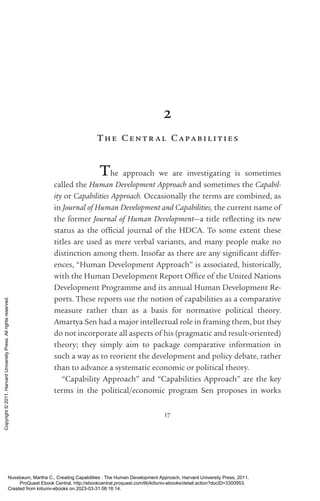 17
2
The Centr al Capabil ities
The approach we are investigating is sometimes
called the Human Development Approach and sometimes the Capabil-
ity or Capabilities Approach. Occasionally the terms are combined, as
in Journal of Human Development and Capabilities, the current name of
the former Journal of Human Development—a title re­
flect­
ing its new
sta­
tus as the of­
fi­
cial journal of the HDCA. To some extent these
­
titles are used as mere verbal variants, and many people make no
distinction among them. Insofar as there are any sig­
nifi­
cant differ-
ences, “Human Development Approach” is associated, historically,
with the Human Development Report Office of the United Nations
Development Programme and its annual Human Development Re-
ports. These reports use the notion of capabilities as a comparative
mea­
sure rather than as a basis for normative po­
lit­
i­
cal theory.
­
Amartya Sen had a major intellectual role in framing them, but they
do not incorporate all aspects of his (pragmatic and result-­
oriented)
theory; they simply aim to package comparative information in
such a way as to reorient the development and policy debate, rather
than to advance a systematic economic or po­
lit­
i­
cal theory.
“Capability Approach” and “Capabilities Approach” are the key
terms in the po­
lit­
i­
cal/economic program Sen proposes in works
Nussbaum, Martha C.. Creating Capabilities : The Human Development Approach, Harvard University Press, 2011.
ProQuest Ebook Central, http://ebookcentral.proquest.com/lib/kiituniv-ebooks/detail.action?docID=3300953.
Created from kiituniv-ebooks on 2023-03-31 08:16:14.
Copyright
©
2011.
Harvard
University
Press.
All
rights
reserved.
 