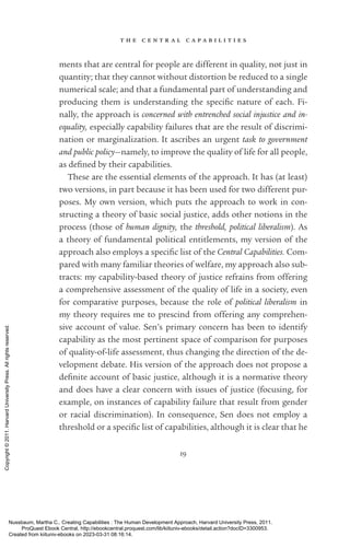 t h e c e n t r a l c a p a b i l i t i e s
19
ments that are central for people are different in quality, not just in
quantity; that they cannot without distortion be reduced to a single
numerical scale; and that a fundamental part of understanding and
producing them is understanding the spe­
cific nature of each. Fi-
nally, the approach is concerned with entrenched social injustice and in-
equality, especially capability failures that are the result of discrimi-
nation or marginalization. It ascribes an urgent task to government
and public policy—namely, to improve the quality of life for all people,
as de­
fined by their capabilities.
These are the essential elements of the approach. It has (at least)
two versions, in part because it has been used for two different pur-
poses. My own version, which puts the approach to work in con-
structing a theory of basic social justice, adds other notions in the
pro­
cess (those of human dignity, the threshold, po­
lit­
i­
cal liberalism). As
a theory of fundamental po­
lit­
i­
cal en­
ti­
tle­
ments, my version of the
approach also employs a spe­
cific list of the Central Capabilities. Com-
pared with many familiar theories of welfare, my approach also sub-
tracts: my capability-­
based theory of justice refrains from offering
a comprehensive assessment of the quality of life in a society, even
for comparative purposes, because the role of po­
lit­
i­
cal liberalism in
my theory requires me to prescind from offering any comprehen-
sive account of value. Sen’s primary concern has been to identify
capability as the most pertinent space of comparison for purposes
of quality-­
of-­
life assessment, thus changing the direction of the de-
velopment debate. His version of the approach does not propose a
defi­
nite account of basic justice, although it is a normative theory
and does have a clear concern with issues of justice (focusing, for
example, on instances of capability failure that result from gender
or racial discrimination). In consequence, Sen does not employ a
threshold or a spe­
cific list of capabilities, although it is clear that he
Nussbaum, Martha C.. Creating Capabilities : The Human Development Approach, Harvard University Press, 2011.
ProQuest Ebook Central, http://ebookcentral.proquest.com/lib/kiituniv-ebooks/detail.action?docID=3300953.
Created from kiituniv-ebooks on 2023-03-31 08:16:14.
Copyright
©
2011.
Harvard
University
Press.
All
rights
reserved.
 