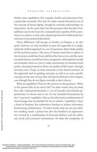 c r e a t i n g c a p a b i l i t i e s
20
thinks some capabilities (for example, health and education) have
a particular centrality. Nor does he make central theoretical use of
the concept of human dignity, though he certainly acknowledges its
importance. At the same time, Sen does propose that the idea of ca-
pabilities can be the basis for a comprehensive quality-­
of-­
life assess-
ment in a nation, in that sense departing from the deliberately lim-
ited aims of my po­
lit­
i­
cal liberalism.
These differences will occupy us further in Chapter 4. At this
point, however, we may continue to treat the approach as a single,
relatively uni­
fied approach to a set of questions about both quality
of life and basic justice. The story of Vasanti and what is salient in
her situation could have been told by either Sen or me, and the same
essential features would have been recognized—although Sen would
not formalize them as a list or make assessments of minimal social
justice, choosing instead to focus on quality-­
of-­
life issues. Enough
has been said, I hope, to draw attention to the shared contours of
the approach and its guiding concepts, as well as to some spe­
cific
concepts of my own version that will also be de­
fined in this chapter,
even though they do not fig­
ure centrally in Sen’s theory.
What are capabilities? They are the answers to the question, “What
is this person able to do and to be?” In other words, they are what
Sen calls “substantial freedoms,” a set of (usually interrelated) op-
portunities to choose and to act. In one standard formulation by
Sen, “a person’s ‘capability’ refers to the alternative combinations of
functionings that are feasible for her to achieve. Capability is thus
a kind of freedom: the substantive freedom to achieve alternative
functioning combinations.” In other words, they are not just abili-
ties residing inside a person but also the freedoms or opportuni-
ties created by a combination of personal abilities and the po­
lit­
i­
cal, social, and economic environment. To make the com­
plex­
ity of
Nussbaum, Martha C.. Creating Capabilities : The Human Development Approach, Harvard University Press, 2011.
ProQuest Ebook Central, http://ebookcentral.proquest.com/lib/kiituniv-ebooks/detail.action?docID=3300953.
Created from kiituniv-ebooks on 2023-03-31 08:16:14.
Copyright
©
2011.
Harvard
University
Press.
All
rights
reserved.
 