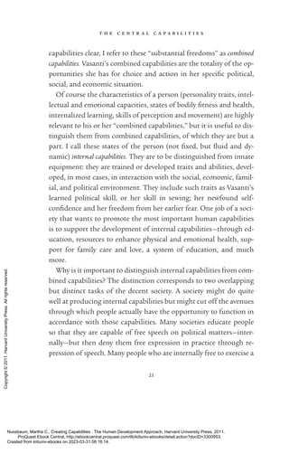 t h e c e n t r a l c a p a b i l i t i e s
21
capabilities clear, I refer to these “substantial freedoms” as combined
capabilities. Vasanti’s combined capabilities are the totality of the op-
portunities she has for choice and action in her spe­
cific po­
lit­
i­
cal,
social, and economic situation.
Of course the characteristics of a person (personality traits, intel-
lectual and emotional capacities, states of bodily fitness and health,
internalized learning, skills of perception and movement) are highly
relevant to his or her “combined capabilities,” but it is useful to dis-
tinguish them from combined capabilities, of which they are but a
part. I call these states of the person (not fixed, but fluid and dy-
namic) internal capabilities. They are to be distinguished from innate
equipment: they are trained or developed traits and abilities, devel-
oped, in most cases, in interaction with the social, economic, famil-
ial, and po­
lit­
i­
cal environment. They include such traits as Vasanti’s
learned po­
lit­
i­
cal skill, or her skill in sewing; her newfound self-­
confidence and her freedom from her earlier fear. One job of a soci-
ety that wants to promote the most im­
por­
tant human capabilities
is to support the development of internal capabilities—through ed-
ucation, resources to enhance physical and emotional health, sup-
port for family care and love, a system of education, and much
more.
Why is it im­
por­
tant to distinguish internal capabilities from com-
bined capabilities? The distinction corresponds to two overlapping
but distinct tasks of the decent society. A society might do quite
well at producing internal capabilities but might cut off the avenues
through which people ac­
tually have the opportunity to function in
accordance with those capabilities. Many so­
ci­
e­
ties educate people
so that they are capable of free speech on po­
lit­
i­
cal matters—inter-
nally—but then deny them free expression in practice through re-
pression of speech. Many people who are internally free to exercise a
Nussbaum, Martha C.. Creating Capabilities : The Human Development Approach, Harvard University Press, 2011.
ProQuest Ebook Central, http://ebookcentral.proquest.com/lib/kiituniv-ebooks/detail.action?docID=3300953.
Created from kiituniv-ebooks on 2023-03-31 08:16:14.
Copyright
©
2011.
Harvard
University
Press.
All
rights
reserved.
 