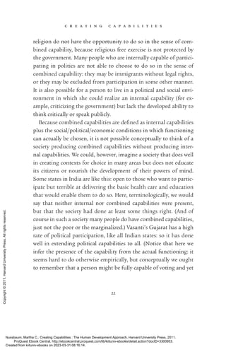 c r e a t i n g c a p a b i l i t i e s
22
religion do not have the opportunity to do so in the sense of com-
bined capability, because religious free exercise is not protected by
the government. Many people who are internally capable of partici-
pating in politics are not able to choose to do so in the sense of
combined capability: they may be immigrants without legal rights,
or they may be excluded from par­
tic­
i­
pa­
tion in some other manner.
It is also possible for a person to live in a po­
lit­
i­
cal and social envi-
ronment in which she could realize an internal capability (for ex-
ample, criticizing the government) but lack the developed ability to
think critically or speak publicly.
Because combined capabilities are de­
fined as internal capabilities
plus the social/po­
lit­
i­
cal/economic conditions in which functioning
can ac­
tually be chosen, it is not possible conceptually to think of a
society producing combined capabilities without producing inter-
nal capabilities. We could, however, imagine a society that does well
in creating contexts for choice in many areas but does not educate
its citizens or nourish the development of their powers of mind.
Some states in India are like this: open to those who want to par­
tic­
i­
pate but terrible at delivering the basic health care and education
that would enable them to do so. Here, terminologically, we would
say that neither internal nor combined capabilities were present,
but that the society had done at least some things right. (And of
course in such a society many people do have combined capabilities,
just not the poor or the marginalized.) Vasanti’s Gujarat has a high
rate of po­
lit­
i­
cal par­
tic­
i­
pa­
tion, like all Indian states: so it has done
well in extending po­
lit­
i­
cal capabilities to all. (Notice that here we
infer the presence of the capability from the ac­
tual functioning: it
seems hard to do otherwise empirically, but conceptually we ought
to remember that a person might be fully capable of voting and yet
Nussbaum, Martha C.. Creating Capabilities : The Human Development Approach, Harvard University Press, 2011.
ProQuest Ebook Central, http://ebookcentral.proquest.com/lib/kiituniv-ebooks/detail.action?docID=3300953.
Created from kiituniv-ebooks on 2023-03-31 08:16:14.
Copyright
©
2011.
Harvard
University
Press.
All
rights
reserved.
 