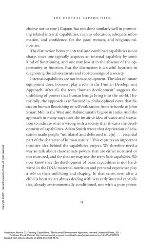 t h e c e n t r a l c a p a b i l i t i e s
23
choose not to vote.) Gujarat has not done similarly well in promot-
ing related internal capabilities, such as education, adequate infor-
mation, and con­
fi­
dence, for the poor, ­
women, and religious mi­
norities.
The distinction between internal and combined capabilities is not
sharp, since one typically acquires an internal capability by some
kind of functioning, and one may lose it in the absence of the op-
portunity to function. But the distinction is a useful heuristic in
diagnosing the achievements and shortcomings of a society.
Internal capabilities are not innate equipment. The idea of innate
equipment does, however, play a role in the Human Development
Approach. After all, the term “human development” suggests the
unfolding of powers that human beings bring into the world. His-
torically, the approach is in­
flu­
enced by philosophical views that fo-
cus on human flour­
ishing or self-­
realization, from Ar­
is­
totle to John
Stuart Mill in the West and Rabindranath Tagore in India. And the
approach in many ways uses the intuitive idea of waste and starva-
tion to indicate what is wrong with a society that thwarts the devel-
opment of capabilities. Adam Smith wrote that dep­
ri­
va­
tion of edu-
cation made people “mutilated and deformed in a[n] . . . essential
part of the character of human nature.” This captures an im­
por­
tant
intuitive idea behind the capabilities proj­
ect. We therefore need a
way to talk about these innate powers that are either nurtured or
not nurtured, and for that we may use the term basic capabilities. We
now know that the development of basic capabilities is not hard-­
wired in the DNA: maternal nutrition and prenatal experience play
a role in their unfolding and shaping. In that sense, even after a
child is born we are always dealing with very early internal capabili-
ties, already environmentally conditioned, not with a pure poten-
Nussbaum, Martha C.. Creating Capabilities : The Human Development Approach, Harvard University Press, 2011.
ProQuest Ebook Central, http://ebookcentral.proquest.com/lib/kiituniv-ebooks/detail.action?docID=3300953.
Created from kiituniv-ebooks on 2023-03-31 08:16:14.
Copyright
©
2011.
Harvard
University
Press.
All
rights
reserved.
 