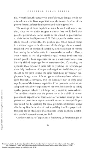 c r e a t i n g c a p a b i l i t i e s
24
tial. Nonetheless, the category is a useful one, so long as we do not
misunderstand it. Basic capabilities are the innate faculties of the
person that make later development and training possible.
The concept of basic capabilities must be used with much cau-
tion, since we can easily imagine a theory that would hold that
­
people’s po­
lit­
i­
cal and social en­
ti­
tle­
ments should be proportional
to their innate intelligence or skill. This approach makes no such
claim. Indeed, it insists that the po­
lit­
i­
cal goal for all human beings
in a nation ought to be the same: all should get above a certain
threshold level of combined capability, in the sense not of coerced
functioning but of substantial freedom to choose and act. That is
what it means to treat all people with equal respect. So the attitude
toward people’s basic capabilities is not a meritocratic one—more
innately skilled people get better treatment—but, if anything, the
opposite: those who need more help to get above the threshold get
more help. In the case of people with cognitive disabilities, the goal
should be for them to have the same capabilities as “normal” peo-
ple, even though some of those opportunities may have to be exer-
cised through a surrogate, and the surrogate may in some cases
supply part of the internal capability if the person is unable to de-
velop suf­
fi­
cient choice capability on her own, for example, by voting
on that person’s behalf even if the person is unable to make a choice.
The one limitation is that the person has to be a child of human
parents and capable of at least some sort of active striving: thus a
person in a permanent vegetative condition or an anencephalic per-
son would not be quali­
fied for equal po­
lit­
i­
cal en­
ti­
tle­
ments under
this theory. But the notion of basic capability is still appropriate in
thinking about education: if a child has innate cognitive disabili-
ties, special interventions are jus­
ti­
fied.
On the other side of capability is functioning. A functioning is an
Nussbaum, Martha C.. Creating Capabilities : The Human Development Approach, Harvard University Press, 2011.
ProQuest Ebook Central, http://ebookcentral.proquest.com/lib/kiituniv-ebooks/detail.action?docID=3300953.
Created from kiituniv-ebooks on 2023-03-31 08:16:14.
Copyright
©
2011.
Harvard
University
Press.
All
rights
reserved.
 